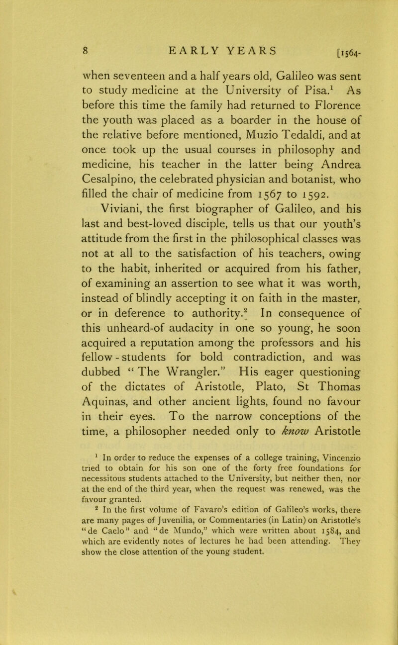 [1564- when seventeen and a half years old, Galileo was sent to study medicine at the University of Pisad As before this time the family had returned to Florence the youth was placed as a boarder in the house of the relative before mentioned, Muzio Tedaldi, and at once took up the usual courses in philosophy and medicine, his teacher in the latter being Andrea Cesalpino, the celebrated physician and botanist, who filled the chair of medicine from 1567 to 1592. Viviani, the first biographer of Galileo, and his last and best-loved disciple, tells us that our youth’s attitude from the first in the philosophical classes was not at all to the satisfaction of his teachers, owing to the habit, inherited or acquired from his father, of examining an assertion to see what it was worth, instead of blindly accepting it on faith in the master, or in deference to authority^ In consequence of this unheard-of audacity in one so young, he soon acquired a reputation among the professors and his fellow - students for bold contradiction, and was dubbed “ The Wrangler.” His eager questioning of the dictates of Aristotle, Plato, St Thomas Aquinas, and other ancient lights, found no favour in their eyes. To the narrow conceptions of the time, a philosopher needed only to know Aristotle ^ In order to reduce the expenses of a college training, Vincenzio tried to obtain for his son one of the forty free foundations for necessitous students attached to the University, but neither then, nor at the end of the third year, when the request was renewed, was the favour granted. 2 In the first volume of Favaro’s edition of Galileo’s works, there are many pages of Juvenilia, or Commentaries (in Latin) on Aristotle’s “de Caelo” and “de Mundo,” which were written about 1584, and which are evidently notes of lectures he had been attending. They show the close attention of the young student.