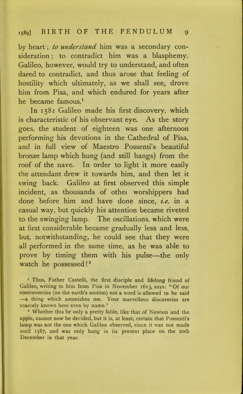 by heart; to understand him was a secondary con- sideration ; to contradict him was a blasphemy. Galileo, however, would try to understand, and often dared to contradict, and thus arose that feeling of hostility which ultimately, as we shall see, drove him from Pisa, and which endured for years after he became famous.^ In 1581 Galileo made his first discovery, which is characteristic of his observant eye. As the story goes, the student of eighteen was one afternoon performing his devotions in the Cathedral of Pisa, and in full view of Maestro Possenti’s beautiful bronze lamp which hung (and still hangs) from the roof of the nave. In order to light it more easily the attendant drew it towards him, and then let it swing back. Galileo at first observed this simple incident, as thousands of othei worshippers had done before him and have done since, i.e. in a casual way, but quickly his attention became riveted to the swinging lamp. The oscillations, which were at first considerable became gradually less and less, but, notwithstanding, he could see that they were all performed in the same time, as he was able to prove by timing them with his pulse—the only watch he possessed! ^ ^ Thus, Father Castelli, the first disciple and lifelong friend of Galileo, writing to him from Pisa in November 1613, says: “Of our controversies (on the earth’s motion) not a word is allowed to be said —a thing which astonishes me. Your marvellous discoveries are scarcely known here even by name.” Whether this be only a pretty fable, like that of Newton and the apple, cannot now be decided, but it is, at least, certain that Possenti’s lamp was not the one which Galileo observed, since it was not made until 1587, and was only hung in its present place on the 20th December in that year.
