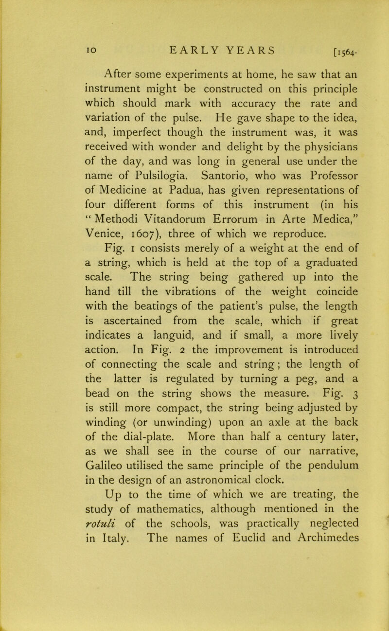 lO EARLY YEARS [1564- After some experiments at home, he saw that an instrument might be constructed on this principle which should mark with accuracy the rate and variation of the pulse. He gave shape to the idea, and, imperfect though the instrument was, it was received with wonder and delight by the physicians of the day, and was long in general use under the name of Pulsilogia. Santorio, who was Professor of Medicine at Padua, has given representations of four different forms of this instrument (in his “ Methodi Vitandorum Errorum in Arte Medica,” Venice, 1607), three of which we reproduce. Fig. I consists merely of a weight at the end of a string, which is held at the top of a graduated scale. The string being gathered up into the hand till the vibrations of the weight coincide with the beatings of the patient’s pulse, the length is ascertained from the scale, which if great indicates a languid, and if small, a more lively action. In Fig. 2 the improvement is introduced of connecting the scale and string; the length of the latter is regulated by turning a peg, and a bead on the string shows the measure. Fig. 3 is still, more compact, the string being adjusted by winding (or unwinding) upon an axle at the back of the dial-plate. More than half a century later, as we shall see in the course of our narrative, Galileo utilised the same principle of the pendulum in the design of an astronomical clock. Up to the time of which we are treating, the study of mathematics, although mentioned in the rotuli of the schools, was practically neglected in Italy. The names of Euclid and Archimedes