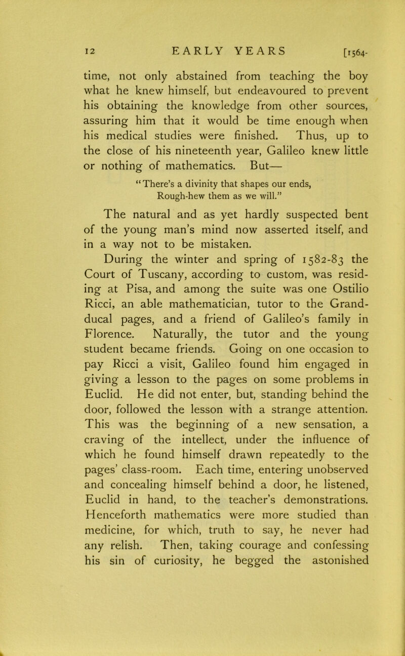 [r 564- time, not only abstained from teaching the boy what he knew himself, but endeavoured to prevent his obtaining the knowledge from other sources, assuring him that it would be time enough when his medical studies were finished. Thus, up to the close of his nineteenth year, Galileo knew little or nothing of mathematics. But— “There’s a divinity that shapes our ends, Rough-hew them as we will.” The natural and as yet hardly suspected bent of the young man’s mind now asserted itself, and in a way not to be mistaken. During the winter and spring of 1582-83 the Court of Tuscany, according to custom, was resid- ing at Pisa, and among the suite was one Ostilio Ricci, an able mathematician, tutor to the Grand- ducal pages, and a friend of Galileo’s family in Florence. Naturally, the tutor and the young student became friends. Going on one occasion to pay Ricci a visit, Galileo found him engaged in giving a lesson to the pages on some problems in Euclid. He did not enter, but, standing behind the door, followed the lesson with a strange attention. This was the beginning of a new sensation, a craving of the intellect, under the influence of which he found himself drawn repeatedly to the pages’ class-room. Each time, entering unobserved and concealing himself behind a door, he listened, Euclid in hand, to the teacher’s demonstrations. Henceforth mathematics were more studied than medicine, for which, truth to say, he never had any relish. Then, taking courage and confessing his sin of curiosity, he begged the astonished