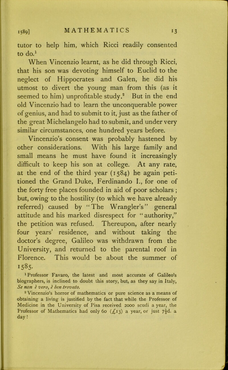 MATHEMATICS tutor to help him, which Ricci readily consented to do.^ When Vincenzio learnt, as he did through Ricci, that his son was devotinof himself to Euclid to the neglect of Hippocrates and Galen, he did his utmost to divert the young man from this (as it seemed to him) unprofitable study.^ But in the end old Vincenzio had to learn the unconquerable power of genius, and had to submit to it, just as the father of the great Michelangelo had to submit, and under very similar circumstances, one hundred years before. Vincenzio’s consent was probably hastened by other considerations. With his large family and small means he must have found it increasingly difficult to keep his son at college. At any rate, at the end of the third year (1584) he again peti- tioned the Grand Duke, Ferdinando I., for one of the forty free places founded in aid of poor scholars ; but, owing to the hostility (to which we have already referred) caused by “The Wranglers” general attitude and his marked disrespect for “ authority,” the petition was refused. Thereupon, after nearly four years’ residence, and without taking the doctor’s degree, Galileo was withdrawn from the University, and returned to the parental roof in Florence. This would be about the summer of 1585- ^Professor Favaro, the latest and most accurate of Galileo’s biographers, is inclined to doubt this story, but, as they say in Italy, Se non I vero, ^ ben trovato. 2 Vincenzio’s horror of mathematics or pure science as a means of obtaining a living is justified by the fact that while the Professor of Medicine in the University of Pisa received 2000 scudi a year, the Professor of Mathematics had only 60 (^13) a year, or just 7^d. a day !