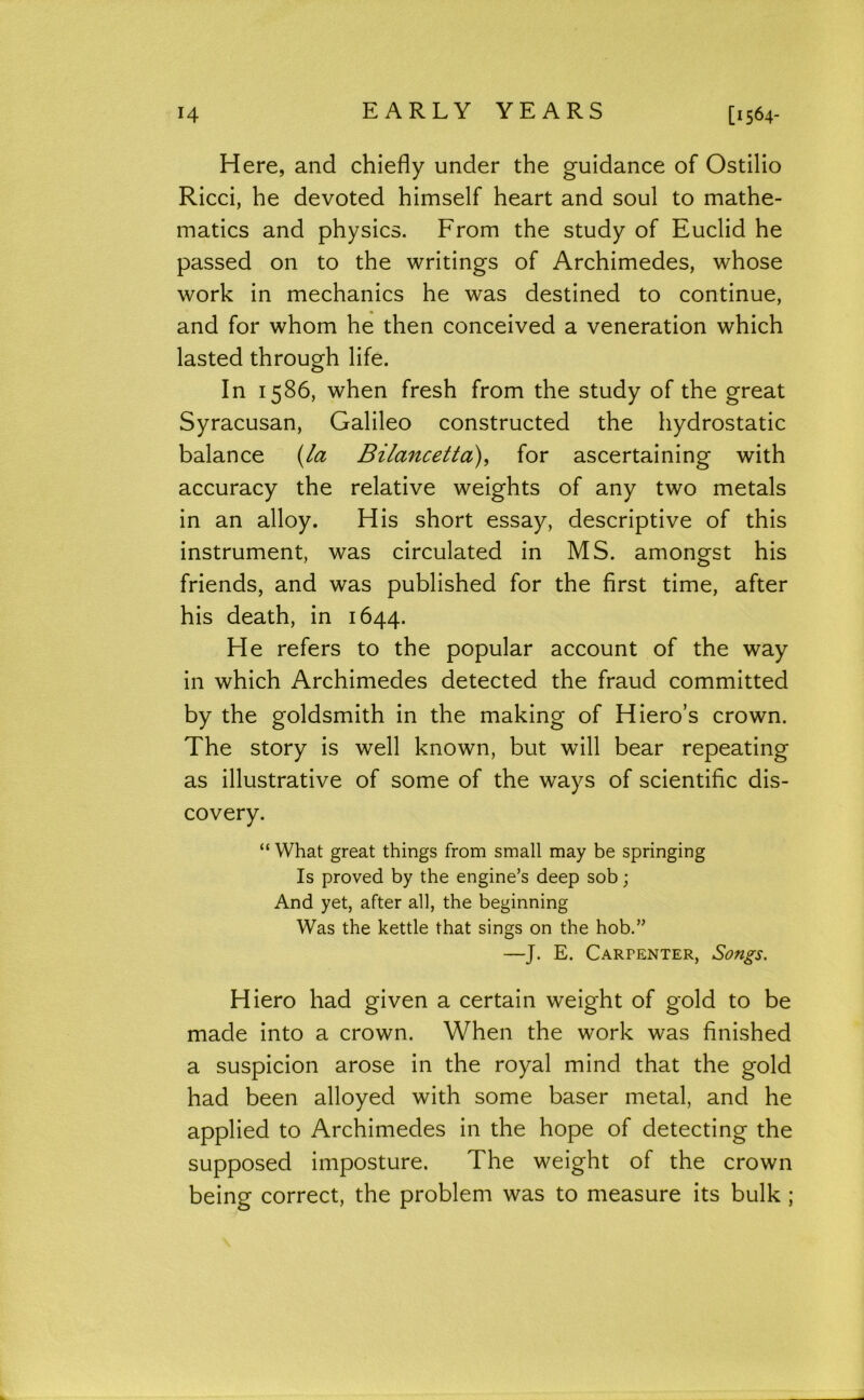 H [1564- Here, and chiefly under the guidance of Ostilio Ricci, he devoted himself heart and soul to mathe- matics and physics. From the study of Euclid he passed on to the writings of Archimedes, whose work in mechanics he was destined to continue, and for whom he then conceived a veneration which lasted through life. In 1586, when fresh from the study of the great Syracusan, Galileo constructed the hydrostatic balance {/a Bilancetta)^ for ascertaining with accuracy the relative weights of any two metals in an alloy. His short essay, descriptive of this instrument, was circulated in MS. amongst his friends, and was published for the first time, after his death, in 1644. He refers to the popular account of the way in which Archimedes detected the fraud committed by the goldsmith in the making of Hiero’s crown. The story is well known, but will bear repeating as illustrative of some of the ways of scientific dis- covery. “ What great things from small may be springing Is proved by the engine’s deep sob; And yet, after all, the beginning Was the kettle that sings on the hob.” —J. E. Carpenter, Songs. Hiero had given a certain weight of gold to be made into a crown. When the work was finished a suspicion arose in the royal mind that the gold had been alloyed with some baser metal, and he applied to Archimedes in the hope of detecting the supposed imposture. The weight of the crown being correct, the problem was to measure its bulk ;