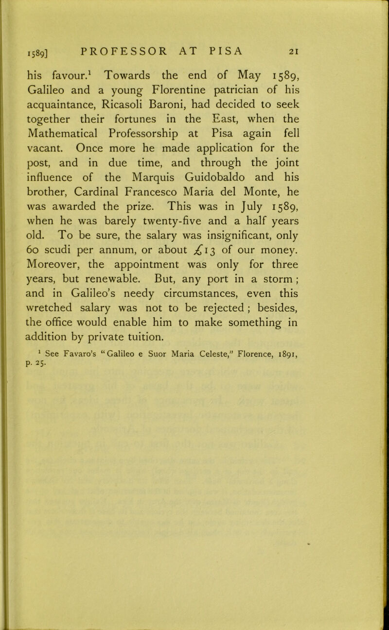 1589] his favour.^ Towards the end of May 1589, Galileo and a young Florentine patrician of his acquaintance, Ricasoli Baroni, had decided to seek together their fortunes in the East, when the Mathematical Professorship at Pisa again fell vacant. Once more he made application for the post, and in due time, and through the joint influence of the Marquis Guidobaldo and his brother. Cardinal Francesco Maria del Monte, he was awarded the prize. This was in July 1589, when he was barely twenty-five and a half years old. To be sure, the salary was insignificant, only 60 scudi per annum, or about of our money. Moreover, the appointment was only for three years, but renewable. But, any port in a storm ; and in Galileo’s needy circumstances, even this wretched salary was not to be rejected ; besides, the office would enable him to make something in addition by private tuition. ^ See Favaro’s “Galileo e Suor Maria Celeste,” Florence, 1891, p. 25.