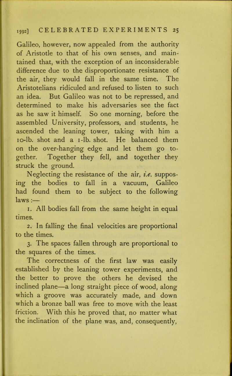 Galileo, however, now appealed from the authority of Aristotle to that of his own senses, and main- tained that, with the exception of an inconsiderable difference due to the disproportionate resistance of the air, they would fall in the same time. The Aristotelians ridiculed and refused to listen to such an idea. But Galileo was not to be repressed, and determined to make his adversaries see the fact as he saw it himself. So one morning, before the assembled University, professors, and students, he ascended the leaning tower, taking with him a lo-lb. shot and a i-lb. shot. He balanced them on the over-hanging edge and let them go to- gether. Together they fell, and together they struck the ground. Neglecting the resistance of the air, suppos- ing the bodies to fall in a vacuum, Galileo had found them to be subject to the following laws :— 1. All bodies fall from the same height in equal times. 2. In falling the final velocities are proportional to the times. 3. The spaces fallen through are proportional to the squares of the times. The correctness of the first law was easily established by the leaning tower experiments, and the better to prove the others he devised the inclined plane—a long straight piece of wood, along which a groove was accurately made, and down which a bronze ball was free to move with the least friction. With this he proved that, no matter what the inclination of the plane was, and, consequently.