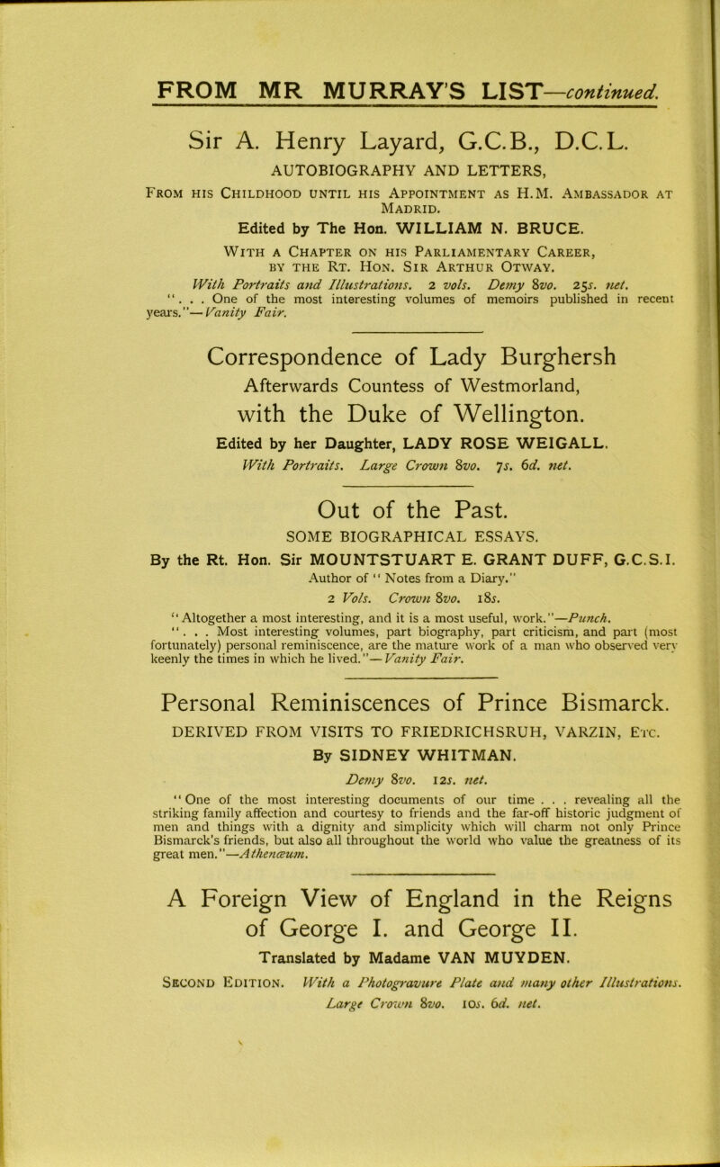Sir A. Henry Layard, G.C.B., D.C.L. AUTOBIOGRAPHY AND LETTERS, From his Childhood until his Appointment as H.M. Ambassador at Madrid. Edited by The Hon. WILLIAM N. BRUCE. With a Chapter on his Parliamentary Career, BY the Rt. Hon. Sir Arthur Otway. IVil/i Portraits and Illustrations. 2 vols. Demy %vo. 2^s. net. “ . . , One of the most interesting volumes of memoirs published in recent years. ”— Vanity Fair. Correspondence of Lady Burghersh Afterwards Countess of Westmorland, with the Duke of Wellington. Edited by her Daughter, LADY ROSE WEI GALL. With Portraits. Large Crown Svo. Js. 6d. net. Out of the Past. SOME BIOGRAPHICAL ESSAYS. By the Rt. Hon. Sir MOUNTSTUART E. GRANT DUFF, G.C.S.I. Author of “ Notes from a Diary.” 2 Vols. Crown ?>vo. i8j. “Altogether a most interesting, and it is a most useful, work.”—Punch.  . . . Most interesting volumes, part biography, part criticism, and pait (most fortunately) personal reminiscence, are the matm'e work of a man who observed very keenly the times in which he lived.”—Vanity Fair. Personal Reminiscences of Prince Bismarck. DERIVED FROM VISITS TO FRIEDRICHSRUH, VARZIN, Etc. By SIDNEY WHITMAN. Demy 8z^o. 12s. net. ‘ ‘ One of the most interesting documents of our time . . . revealing all the striking family affection and courtesy to friends and the far-off historic judgment of men and things with a dignity and simplicity which will charm not only Prince Bismarck’s friends, but also all throughout the world who value the greatness of its great men.”—Athcnceum. A Foreign View of England in the Reigns of George I. and George II. Translated by Madame VAN MUYDEN. Second Edition. With a Photogravure Plate and many other Illustrations. Large Crown Svo. los. 6d. net.