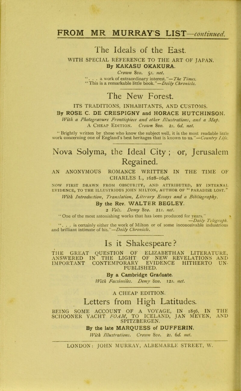 The Ideals of the East. WITH SPECIAL REFERENCE TO THE ART OF JAPAN. By KAKASU OKAKURA. Crown 8z^o. ^s. net. . a work of extraordinary interest. ”—The Times. “This is a remarkable little book.”—Daily Chronicle, The New Forest. ITS TRADITIONS, INHABITANTS, AND CUSTOMS. By ROSE C. DE CRESPIGNY and HORACE HUTCHINSON. With a Photogravure Frontispiece and other Illustrations, and a Map. A Cheap Edition. Crown 8vo. 2s. 6d. net. “ Brightly written by those who know the subject well, it is the most readable little work concerning one of England’s best heritages that is known to us.”—Country Life. Nova Solyma, the Ideal City ; or, Jerusalem Regained. AN ANONYMOUS ROMANCE WRITTEN IN THE TIME OF CHARLES L, 1628-1648. NOW FIRST DRAWN FROM OBSCURITY, AND ATTRIBUTED, BY INTERNA I. EVIDENCE, TO THE ILLUSTRIOUS JOHN MILTON, AUTHOR OF “ PARADISE LOST.” With Introduction, Translation, Literary Essays and a Bibliography. By the Rev. WALTER BEGLEY. 2 Vols. Demy 8vo. 21s. net.  One of the most astonishing works that has been produced for years.” > —Daily Telegraph. “. . . is certainly either the work of Milton or of some inconceivable industrious and brilliant intimate of his. ”—Daily Chronicle. Is it Shakespeare? THE GREAT QUESTION OF ELIZABETHAN LITERATURE, ANSWERED IN THE LIGHT OF NEW REVELATIONS AND IMPORTANT CONTEMPORARY EVIDENCE HITHERTO UN- PUBLISHED. By a Cambridge Graduate. With Facsimiles. Demy 8vo. 125. net. A CHEAP EDITION. Letters from High Latitudes. BEING SOME ACCOUNT OF A VOYAGE, IN 1856, IN THE SCHOONER YACHT FOAM, TO ICELAND, ]AN MEYEN, AND SPITZBERGEN. By the late MARQUESS of DUFFERIN. With Illustrations. Crown Sz'o. 2s. 6d. net. LONDON: JOHN MURRAY, ALBEMARLE STREET, W.