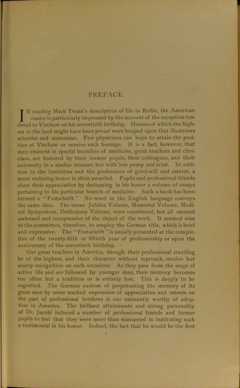 PREFACE. IN reading Mark Twain’s description of life in Berlin, the American reader is particularly impressed by the account of the reception ten- dered to Virchow on his seventieth birthday. Honors of which the high- est in the land might have been proud were heaped upon that illustrious scientist and statesman. Few physicians can hope to attain the posi- tion of Virchow or receive such homage. It is a fact, however, that men eminent in special branches of medicine, great teachers and clini- cians, are honored by their former pupils, their colleagues, and their university in a similar manner, but with less pomp and 6clat. In addi- tion to the festivities and the professions of good-will and esteem, a more enduring honor is often awarded. Pupils and professional friends show their appreciation by dedicating in his honor a volume of essays pertaining to his particular branch of medicine. Such a book has been termed a Festschrift.” No word in the English language conveys the same idea. The terms Jubilee Volume, Memorial Volume, Medi- cal Symposium. Dedicatory Volume, were considered, but all seemed awkward and inexpressive of the object of the work. It seemed wise to the committee, therefore, to employ the German title, which is brief and expressive. The ** Festschrift ” is usually presented at the comple- tion of the twenty-fifth or fiftieth year of professorship or upon the anniversary of the seventieth birthday. ' Our great teachers in America, though their professional standing be of the highest, and their character without reproach, receive but scanty recognition on such occasions. As they pass from the stage of active life and are followed by younger men, their memory becomes too often but a tradition or is entirely lost. This is deeply to be regretted. The German custom of perpetuating the memory of its great men by some marked expression of appreciation and esteem on the part of professional brethren is one eminently worthy of adop- tion in America. The brilliant attainments and strong personality of Dr. Jacobi induced a number of professional friends and former pupils to feel that they were more than warranted in instituting such a testimonial in his honor. Indeed, the fact that he would be the first