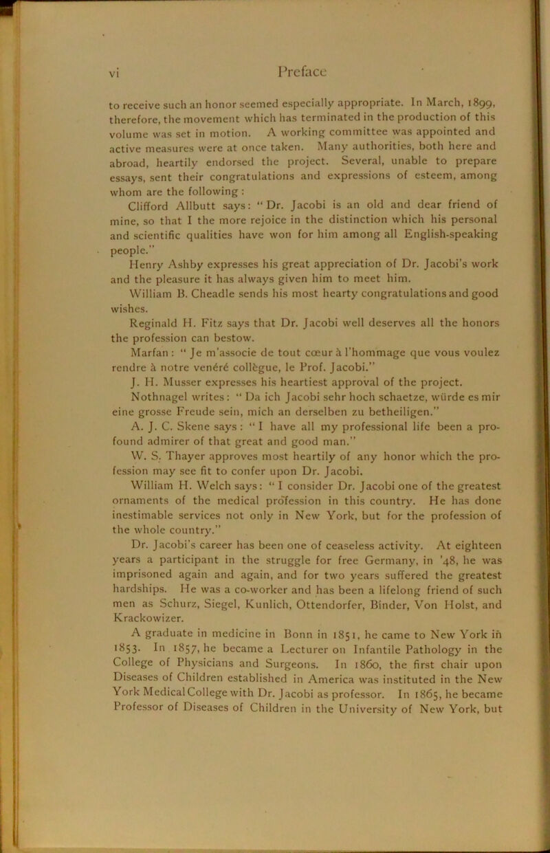 to receive such an honor seemed especially appropriate. In March, 1899? therefore, the movement which has terminated in the production of this volume was set in motion. A working committee was appointed and active measures were at once taken. Many authorities, both here and abroad, heartily endorsed the project. Several, unable to prepare essays, sent their congratulations and expressions of esteem, among whom are the following : Clifford Allbutt says: “Dr. Jacobi is an old and dear friend of mine, so that I the more rejoice in the distinction which his personal and scientific qualities have won for him among all English-speaking people.” Henry Ashby expresses his great appreciation of Dr. Jacobi’s work and the pleasure it has always given him to meet him. William 13. Cheadle sends his most hearty congratulations and good wishes. Reginald H. Fitz says that Dr. Jacobi well deserves all the honors the profession can bestow. Marfan : “ Je m’associe de tout coeur k l'hommage que vous voulez rendre k notre ven£r6 collkgue, le Prof. Jacobi.” J. H. Musser expresses his heartiest approval of the project. Nothnagel writes : “ Da ich Jacobi sehr hoch schaetze, wiirde es mir eine grosse Freude sein, mich an derselben zu betheiligen.” A. J. C. Skene says : “ I have all my professional life been a pro- found admirer of that great and good man.” W. S. Thayer approves most heartily of any honor which the pro- fession may see fit to confer upon Dr. Jacobi. William H. Welch says: “ I consider Dr. Jacobi one of the greatest ornaments of the medical profession in this country. He has done inestimable services not only in New York, but for the profession of the whole country.” Dr. Jacobi’s career has been one of ceaseless activity. At eighteen years a participant in the struggle for free Germany, in ’48, he was imprisoned again and again, and for two years suffered the greatest hardships. He was a co-worker and has been a lifelong friend of such men as Schurz, Siegel, Kunlich, Ottendorfer, Binder, Von Holst, and Krackowizer. A graduate in medicine in Bonn in 1851, he came to New' York in 1853. In 1857, lie became a Lecturer on Infantile Pathology in the College of Physicians and Surgeons. In i860, the first chair upon Diseases of Children established in America was instituted in the Newr York Medical College with Dr. Jacobi as professor. In 1865, he became Professor of Diseases of Children in the University of New York, but