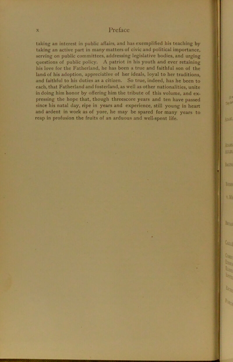 taking an interest in public affairs, and lias exemplified his teaching by taking an active part in many matters of civic and political importance, serving on public committees, addressing legislative bodies, and urging questions of public policy. A patriot in his youth and ever retaining his love for the Fatherland, he has been a true and faithful son of the land of his adoption, appreciative of her ideals, loyal to her traditions, and faithful to his duties as a citizen. So true, indeed, has he been to each, that Fatherland and fosterland, as well as other nationalities, unite in doing him honor by offering him the tribute of this volume, and ex- pressing the hope that, though threescore years and ten have passed since his natal day, ripe in years and experience, still young in heart and ardent in work as of yore, he may be spared for many years to reap in profusion the fruits of an arduous and well-spent life.