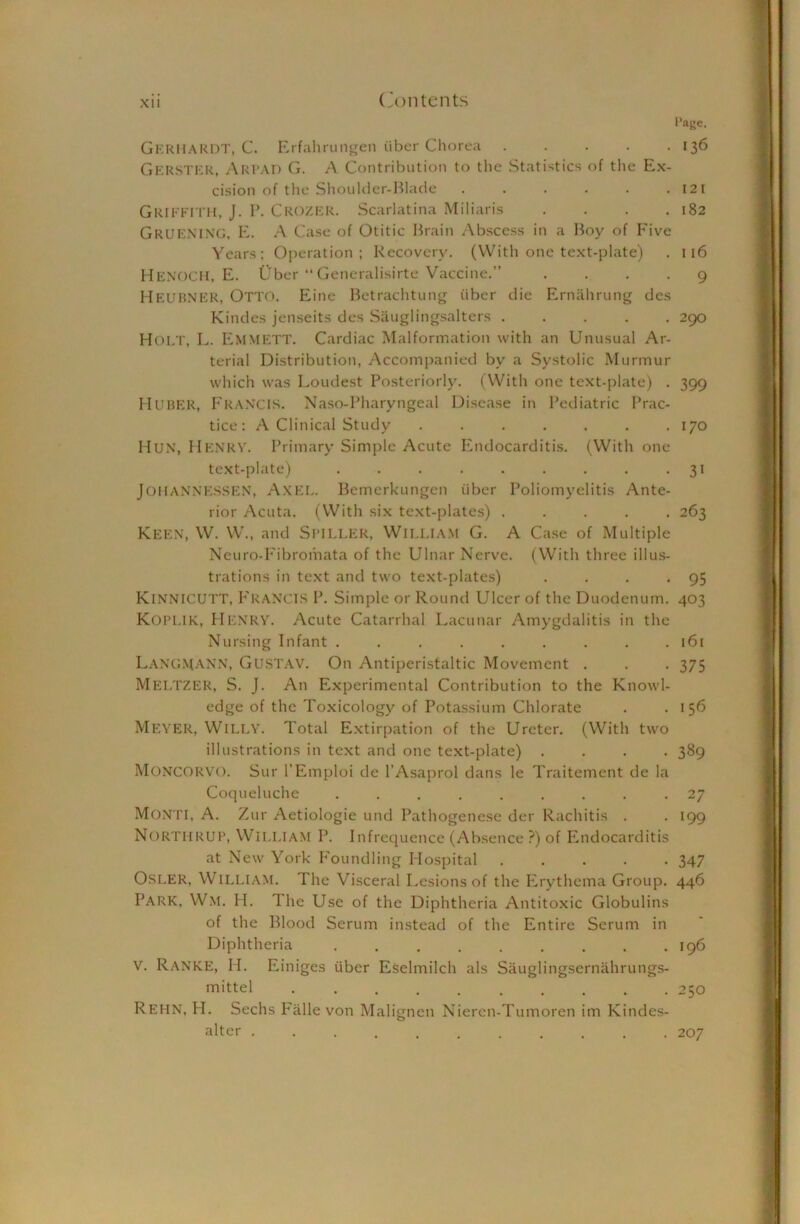 Page. GERHARDT, C. Erfahrungen iiber Chorea 136 Gerster, Arpad G. A Contribution to the Statistics of the Ex- cision of tiie Shoulder-Blade . . . . . .121 Griffith, J. P. Crozer. Scarlatina Miliaris . . . .182 GRUENINC, E. A Case of Otitic Brain Abscess in a Boy of Five Years; Operation; Recovery. (With one text-plate) . 116 HENOCH, E. Ober “Generalisirte Vaccine.” .... 9 HEUBNER, Otto. Eine Betrachtung iiber die Ernahrung des Kindes jenseits des Sauglingsalters 290 HOLT, L. Emmett. Cardiac Malformation with an Unusual Ar- terial Distribution, Accompanied bv a Systolic Murmur which was Loudest Posteriorly. (With one text-plate) . 399 Huber, Francis. Naso-Pharyngeal Disease in Pediatric Prac- tice: A Clinical Study 170 Hun, Henry. Primary Simple Acute Endocarditis. (With one text-plate) . . . . . . . . . 31 JOHANNESSEN, AXEL. Bemerkungen iiber Poliomyelitis Ante- rior Acuta. (With six text-plates) ..... 263 Keen, W. W., and Spieler, William G. A Case of Multiple Neuro-Fibromata of the Ulnar Nerve. (With three illus- trations in text and two text-plates) . . . -95 KiNNlCUTT, F rancis P. Simple or Round Ulcer of the Duodenum. 403 Kopi.ik, HENRY. Acute Catarrhal Lacunar Amygdalitis in the Nursing Infant ......... 161 Langmann, Gustav. On Antiperistaltic Movement . . . 375 MELTZER, S. J. An Experimental Contribution to the Knowl- edge of the Toxicology of Potassium Chlorate . .156 MEYER, Willy. Total Extirpation of the Ureter. (With two illustrations in text and one text-plate) .... 389 MONCORVO. Sur l’Emploi de l’Asaprol dans le Traitement de la Coqueluche ......... 27 Monti, A. Zur Aetiologie und Pathogenese der Rachitis . . 199 NorthRUP, WILLIAM P. Infrequence (Absence ?) of Endocarditis at New York F'oundling Hospital 347 Osler, William. The Visceral Lesions of the Erythema Group. 446 PARK, Wm. H. llie Use of the Diphtheria Antitoxic Globulins of the Blood Serum instead of the Entire Serum in Diphtheria 196 V. Ranke, II. Einiges iiber Eselmilch als Sauglingsernahrungs- mittel 250 Rehn, PI. Sechs Falle von Maligncn Nieren-Tumoren im Kindes- alter 207