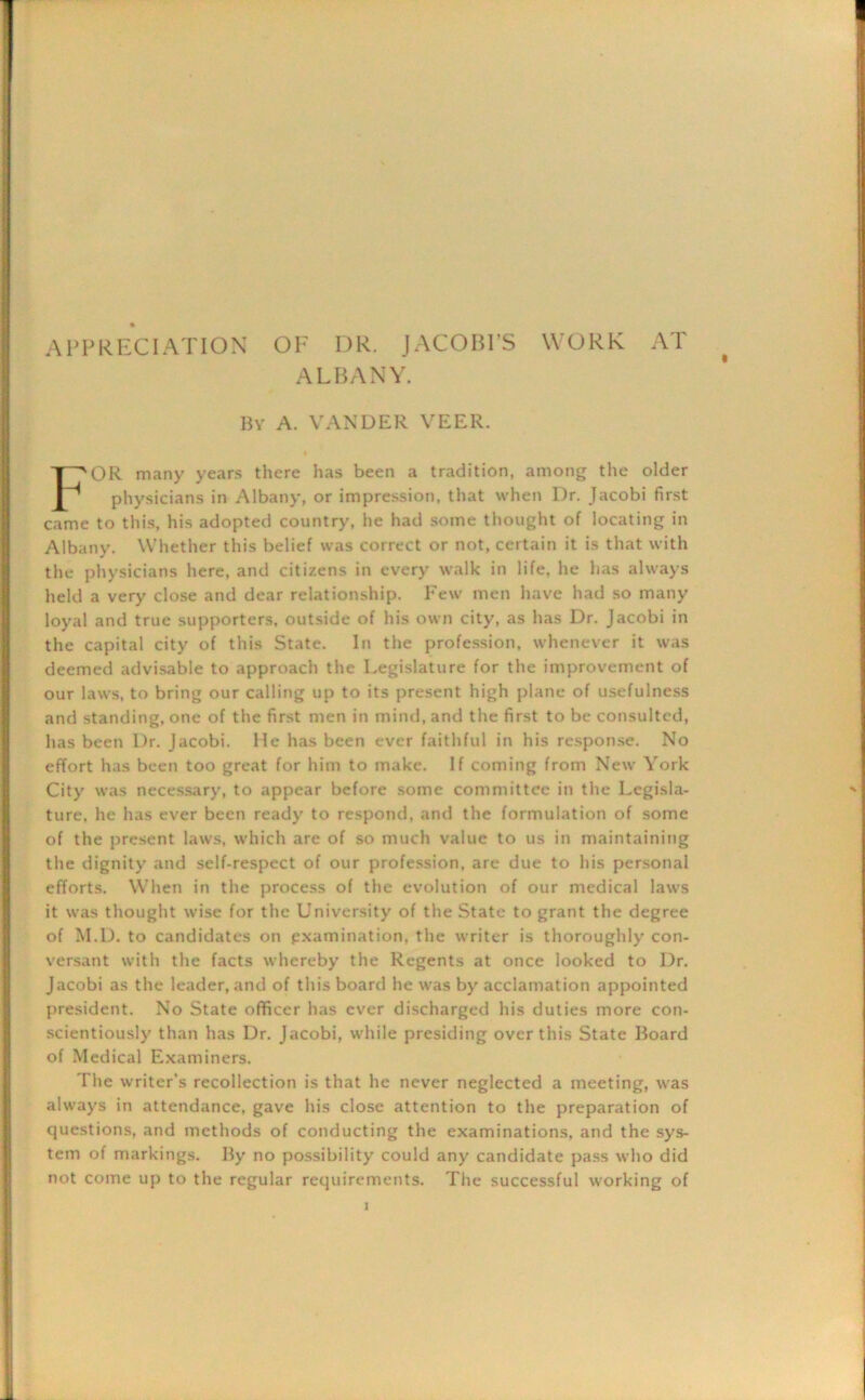 APPRECIATION OF DR. JACOBI’S WORK AT ALBANY. By A. VANDER VEER. OR many years there has been a tradition, among the older physicians in Albany, or impression, that when Dr. Jacobi first came to this, his adopted country, he had some thought of locating in Albany. Whether this belief was correct or not, certain it is that with the physicians here, and citizens in every walk in life, he has always held a very close and dear relationship. Few men have had so many loyal and true supporters, outside of his own city, as has Dr. Jacobi in the capital city of this State. In the profession, whenever it was deemed advisable to approach the Legislature for the improvement of our laws, to bring our calling up to its present high plane of usefulness and standing, one of the first men in mind, and the first to be consulted, has been Dr. Jacobi, lie has been ever faithful in his response. No effort has been too great for him to make. If coming from New York City was necessary, to appear before some committee in the Legisla- ture. he has ever been ready to respond, and the formulation of some of the present laws, which are of so much value to us in maintaining the dignity and self-respect of our profession, are due to his personal efforts. When in the process of the evolution of our medical laws it was thought wise for the University of the State to grant the degree of M.D. to candidates on examination, the writer is thoroughly con- versant with the facts whereby the Regents at once looked to Dr. Jacobi as the leader, and of this board he was by acclamation appointed president. No State officer has ever discharged his duties more con- scientiously than has Dr. Jacobi, while presiding over this State Board of Medical Examiners. The writer's recollection is that he never neglected a meeting, was always in attendance, gave his close attention to the preparation of questions, and methods of conducting the examinations, and the sys- tem of markings. By no possibility could any candidate pass who did not come up to the regular requirements. The successful working of