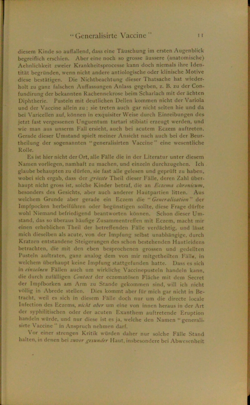 diesem Kinde so aufTallend, dasseine Tauschung im ersten Augenblick begreiflich erschien. Aber eine noch so grosse iiussere (anatomische) Aehnlichkeit zweier Krankheitsprocesse kann doch niemals ihre Iden- titiit begriinden, wenn nicht andere antiologisclie oder klinische Motive diese bestatigen. Die Nichtbeachtung dieser Thatsache hat wieder- holt zu ganz falschen Auffassungen Anlass gegeben, z. B. zu der Con- fundirung der bekannten Rachennekrose beim Scharlach mit der achten Diphtherie. Pusteln mit deutlichen Deilen kommen nicht der Variola und der Vaccine allein zu ; sie trcten auch gar nicht selten hie und da bei Varicellen auf, konnen in exquisiter VVeise durch Einreibungen des jetzt fast vergessenen Ungucntum tartari stibiati erzeugt vverden, und wie man aus unserm Fall ersieht, auch bei acutem Eczem auftreten. Gerade dieser Umstand spielt meiner Ansicht nach auch bei der Beur- theilung der sogenannten “generalisirten Vaccine” eine wesentliche Rolle. Es ist hier nicht derOrt, alle Falle die in der Literatur unter diesem Narnen vorliegen, namhaft zu maclven, und einzeln durchzugehen. Ich glaube behaupten zu diirfen, sie fast alle gelesen und gepriift zu ha ben, wobei sich ergab, dass der grosste Theil dieser Falle, deren Zahl iiber- haupt nicht gross ist, solche Kinder betraf, die an Eczema chronicum, besonders des Gesichts, aber auch anderer Hautpartien litten. Aus welchem Grunde aber gerade ein Eczem die “ Generalisation der Impfpocken herbeifiihren oder begunstigen sollte, diese Frage diirfte wohl Niemand befriedigend beantworten konnen. Schon dieser Um- stand. das so iiberaus hilufige Zusammentreffen mit Eczem, macht tnir einen erheblichen Theil der betreffenden F'alle verdachtig, und liisst mich dieselben als acute, von dcr Impfung sclbst unabhangige, durch Kratzen entstandene Steigerungen des schon bestehenden Hautlcidens betrachten, die mit den eben besprochenen grossen und gedellten Pusteln auftraten, ganz analog dem von mir mitgetheilten Fall#, in welchem iiberhaupt keine Impfung stattgefunden hatte. Dass es sich in eitizelnen Fallen auch urn wirkliche Vaccinepustein handeln kann, die durch zufalligen Con/act der eczematosen FlSche mit dem Secret der Impfborken am Arm zu Stande gekommen sind, will ich nicht vbllig in Abrede stellen. Dies kommt aber fur mich gar nicht in Be- tracht, weil es sich in diesem F'alle doch nur um die directe locale Infection des Eczems, nicht aber um eine von innen heraus in der Art der syphilitischen oder der acuten Exanthem auftretende Eruption handeln wiirde, und nur diese ist es ja, welche den Namen “generali- sirte Vaccine ’’ in Anspruch nehmen darf. Vor einer strengen Kritik wiirden daher nur solche F'alle Stand halten, in denen bei zuvor gesunder Haut, insbesondere bei Abwesenheit