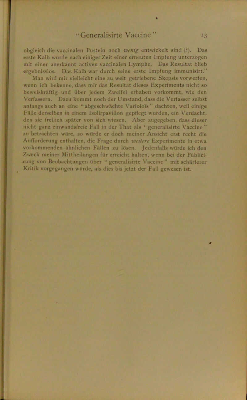 “Generalisirte Vaccine ” 13 obgleich die vaccinalen Pusteln noch wenig entwickelt sind (?). Das erste Kalb wurde nach einiger Zeit einer erneuten Impfung unterzogen mit einer anerkannt activen vaccinalen Lymphe. Das Resultat blieb ergebnisslos. Das Kalb war durch seine erste Impfung immunisirt.” Man wird mir vielleicht eine zu weit getriebene Skepsis vorwerfen, wenn ich bekenne, dass niir das Resultat dieses Experiments nicht so beweiskraftig und iiber jedem Zvveifel erhaben vorkommt, vvie den Verfassern. Dazu kommt noch der Umstand, dass die Verfasser selbst anfangs auch an eine “ abgesclnvachte Variolois” dachten, weil einige Ealle derselben in einem Isolirpavillon geptlegt wurden, ein Verdacht, den sie freilich spiiter von sich wiesen. Aber zugegeben, dass dieser nicht ganz einwandsfreie Fall in der That als “generalisirte Vaccine” zu betrachten ware, so wurde er doch meiner Ansicht erst recht die Aufforderung enthaltcn, die Frage durch we it ere Experimcnte in etwa vorkommenden ahnlichen Fallen zu losen. Jedenfalls wurde ich den Zweck meiner Mittheilungen fur erreicht halten, wenn bei der Publici- rung von Beobachtungen iiber “generalisirte Vaccine” mit scharferer Kritik vorgegangen wiirde, als dies bis jetzt der Fall gewesen ist. *