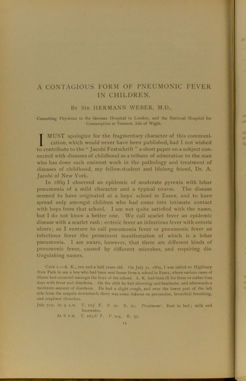 A CONTAGIOUS FORM OF PNEUMONIC FEVER IN CHILDREN. By Sir HERMANN WEBER, M.D., Consulting Physician to the German Hospital in London, and the National Hospital for Consumption at Ventnor, Isle of Wight. 1MUST apologize for the fragmentary character of this communi- cation, which would never have been published, had I not wished to contribute to the “ Jacobi Festschrift a short paper on a subject con- nected with diseases of childhood as a tribute of admiration to the man who has done such eminent work in the pathology and treatment of diseases of childhood, my fellow-student and lifelong friend, Dr. A. Jacobi of New York. In 1869 I observed an epidemic of moderate pyrexia with lobar pneumonia of a mild character and a typical course. The disease seemed to have originated at a boys’ school in Essex, and to have spread only amongst children who had come into intimate contact with boys from that school. I am not quite satisfied with the name, but I do not know a better one. We call scarlet fever an epidemic disease with a scarlet rash ; enteric fever an infectious fever with enteric ulcers; so I venture to call pneumonia fever or pneumonic fever an infectious fever the prominent manifestation of which is a lobar pneumonia. I am aware, however, that there are different kinds of pneumonic fever, caused by different microbes, and requiring dis- tinguishing names. Case i.—A. K., ten and a half years old. On July 31, 1869, 1 was called to Highbury New Park to see a boy who had been sent home from a school in Essex, where various cases of illness had occurred amongst the boys of the school. A. K. had been ill for three or rather four days with fever and diarrhtea. On the 28th he had shivering and headache, and afterwards a moderate amount of diarrhoea. He had a slight cough, and over the lower part of the left side from the scapula downwards there was some dulness on percussion, bronchial breathing, and crepitant rhonchus. July 31st. At 9 A.M. r. 103 F. P. 96. R. 30. Treatment: Rest in bed ; milk and limew'ater. At 6 p.m. T. 103.6 F. P. 104. R. 32.
