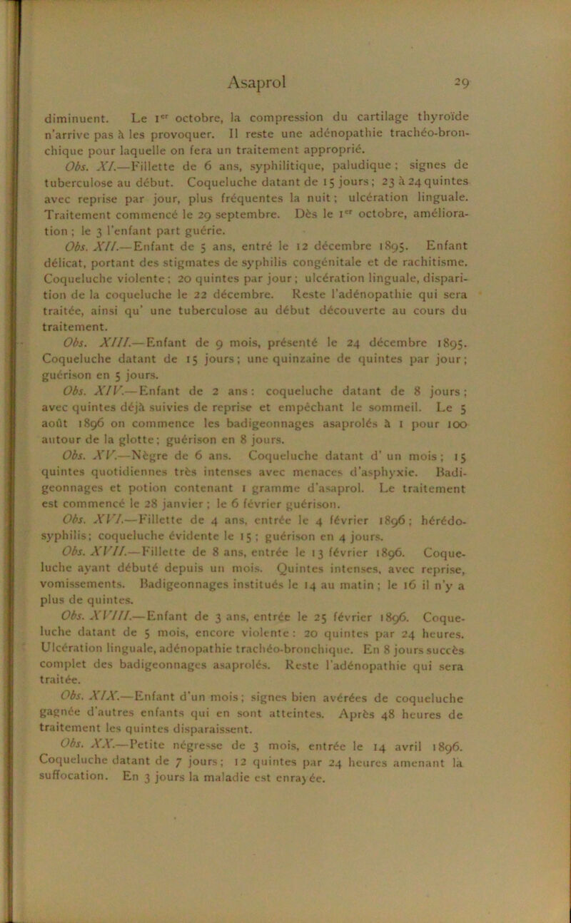 diminuent. Le icr octobre, la compression du cartilage thyroide n'arrive pas les provoquer. II reste une adenopathie tracheo-bron- chique pour laquelle on fera un traitement appropri^. Obs. XL—Fillette de 6 ans, syphilitique, paludique ; signes de tuberculose au debut. Coqueluche datant de 15 jours; 23 it 24 quintes avec reprise par jour, plus fr^quentes la nuit; ulceration linguale. Traitement commend le 29 septembre. D£s le ier octobre, ameliora- tion ; le 3 l’enfant part guerie. Obs. XII.— Enfant de 5 ans, entr6 le 12 decembre 1895. Enfant d^licat, portant des stigmates de syphilis congenitale et de rachitisme. Coqueluche violente ; 20 quintes par jour; ulceration linguale, dispari- tion de la coqueluche le 22 decembre. Reste l’ad£nopathie qui sera traitde, ainsi qu’ une tuberculose au debut ddcouverte au cours du traitement. Obs. XIII.— Enfant de 9 mois, presents le 24 decembre 1895. Coqueluche datant de 15 jours; une quinzaine de quintes par jour; guerison en 5 jours. Obs. XIV.— Enfant de 2 ans: coqueluche datant de 8 jours; avec quintes d£j5. suivies de reprise et empechant le sommeil. Le 5 aoilt 1896 on commence les badigeonnages asaproRs 4 I pour 100 autour de la glotte; guerison en 8 jours. Obs. XV.—N&gre de 6 ans. Coqueluche datant d’ un mois; 15 quintes quotidiennes trfcs intenses avec menaces d’asphyxie. Badi- geonnages et potion contenant 1 gramme d’asaprol. Le traitement est commence le 28 janvier ; le 6 fevrier guerison. Obs. XVI.— Fillette de 4 ans. entree le 4 fevrier 1896; h£r£do- syphilis; coqueluche dvidente le 15 ; guerison en 4 jours. Obs. XVI/.—Fillette de 8 ans, entree le 13 fevrier 1896. Coque- luche ayant d£butd depuis un mois. Quintes intenses, avec reprise, vomissements. Badigeonnages institu^s le 14 au matin; le 16 il n’y a plus de quintes. Obs. XVIII.— Enfant de 3 ans, entree le 25 fdvrier 1896. Coque- luche datant de 5 mois, encore violente : 20 quintes par 24 heures. Ulceration linguale, addnopathie trach^o-bronclnque. En 8 jours succfcs complet des badigeonnages asaproles. Reste l’ad^nopathie qui sera trait^e. Obs. XIX.—Enfant d’un mois; signes bien av£r£es de coqueluche gagtide d’autres enfants qui en sont atteintes. Aprfcs 48 heures de traitement les quintes disparaissent. Obs. XX.— Petite negresse de 3 mois, entrde le 14 avril 1896. Coqueluche datant de 7 jours; 12 quintes par 24 heures amenant la suffocation. En 3 jours la maladie est enraj^e.