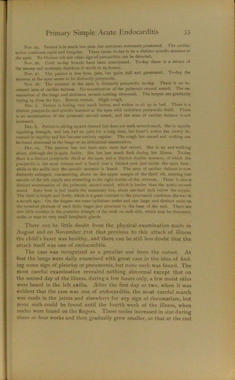 Nov. 25. Patient is in much less pain, but continues extremely prostrated. The cardiac action continues rapid and irregular. There seems to-day to be a distinct systolic murmur at the apex. No friction rub nor other sign of pericarditis can be detected. Nov. 26. Until to-day bowels have been constipated, do-day there is a return of the nausea and moderate diarrhosa (6 stools in 24 hours). Nov. 27. The patient is free from pain, but quite dull and prostrated. To-day the murmur at the apex seems to be distinctly presystolic. Nov. 28. The murmur at the apex is distinctly presystolic to-day. There is no in- creased area of cardiac dillness. No accentuation of the pulmonic second sound. 1 he ex- amination of the lungs and abdomen reveals nothing abnormal. The herpes are gradually* drying up from the lips. Bowels normal. Slight cough. Dec. 1. Patient is feeling very much better, and wishes to sit up in bed. There is a distinct presystolic and systolic murmur at the apex with indistinct presystolic thrill, d'here is no accentuation of the pulmonic second sound, and the area of cardiac dulness is not increased. Dec. 8. Patient is sitting up and dressed but does not walk around much. She is rapidly regaining strength, and has had no pain for a long time, her heart’s action has slowly de- creased in rapidity and has become entirely regular. The cough has ceased and nothing can be found abnormal in the lungs or on abdominal examination. Dec. 19. The patient has not been seen since last record. She is up and walking about, although she is quite feeble. She has lost much flesh during her illness. To-day there is a distinct presystolic thrill at the ajwx and a distinct double murmur, of which the presystolic is the most intense and is heard over a limited area just inside the apex beat ; while in the axilla only the systolic murmur is heard. The area of cardiac dulness is now distinctly enlarged, commencing above on the upper margin of the third rib, running just outside of the left nipple and extending to the right border of the sternum. There is also a distinct accentuation of the pulmonic second sound, which is louder than the aortic second sound. Apex beat is just inside the mammary line, about one-half inch below the nipple. The child is bright and lively, which is a great contrast to the prostrated condition she was in a month ago. On the fingers are some indistinct nodes and one large and distinct node on the terminal phalanx of each little finger just proximal to the base of the nail. There are also little nodules in the posterior triangle of the neck on each side, which may be rheumatic nodes or may be very small lymphatic glands. There can be little doubt from the physical examination made in August and on November 21st that previous to this attack of illness the child’s heart was healthy, and there can be still less doubt that the attack itself was one of endocarditis. » The case was recognized as a peculiar one from the outset. At first the lungs were daily examined with great care in the idea of find- ing some sign of pleurisy or pneumonia, but none such was found. The most careful examination revealed nothing abnormal except that on the second day of the illness, during a few hours only, a few moist rales were heard in the left axilla. After the first day or two, when it was evident that the case was one of endocarditis, the most careful search was made in the joints and elsewhere for any sign of rheumatism, but none such could be found until the fourth week of the illness, when nodes were found on the fingers. These nodes increased in size during three or four weeks and then gradually grew smaller, so that at the end
