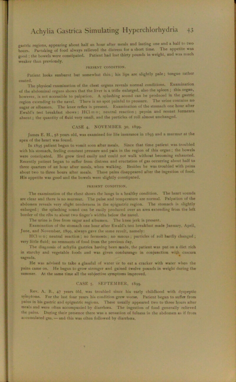 gastiic regions, appearing about half an hour after meals and lasting one and a half to two hours. Partaking of food always relieved the distress for a short time. The appetite was good ; the bowels were constipated. Patient had lost thirty pounds in weight, and was much weaker than previously. PRESENT CONDITION. Patient looks sunburnt but somewhat thin; his lips are slightly pale; tongue rather coated. The physical examination of the chest organs reveals normal conditions. Examination of the abdominal organs shows that the liver is a trifle enlarged, also the spleen , this oigan, however, is not accessible to palpation. A splashing sound can be produced in the gastric region extending to the navel. 'I here is no spot painful to pressure. 1 he urine contains no sugar or albumen. The knee reflex is present. Examination of the stomach one hour after Ewald’s test breakfast shows: HCl = o; neutral reaction; pepsin and rennet ferments absent; the quantity of fluid very small, and the particles of roll almost unchanged. CASE 4. NOVEMBER 30. 1899. James E. H., 58 years old, was examined for life insurance in 1S93 and a murmur at the apex of the heart was found. In 1895 patient began to vomit soon after meals. Since that time patient was troubled with his stomach, feeling constant pressure and pain in the region of this organ ; the bowels were constipated. He grew tired easily and could not walk without becoming exhausted. Recently patient began to suffer from distress and eructation of gas occurring about half to three quarters of art hour after meals, when walking. Besides he was troubled with pains about two to three hours after meals. These pains disappeared after the ingestion of food. His appetite was good and the bowels were slightly constipated. PRESENT CONDITION. The examination of the chest shows the lungs in a healthy condition. The heart sounds are clear and there is no murmur. The pulse and temperature are normal. Palpation of the abdomen reveals very slight tenderness in the epigastric region. The stomach is slightly enlarged ; the splashing sound can be easily produced over an area extending from the left border of the ribs to about two finger's widths below the navel. The urine is free from sugar and albumen. The knee jerk is present. Examination of the stomach one hour after Ew aid's test breakfast made January, April, June, and November, 1899, always gave the same result, namely: 1101 = 0; neutral reaction; no ferments; no mucus; particles of roll hardly changed ; very little fluid; no remnants of food from the previous day. The diagnosis of achylia gastrica having been made, the patient was put on a diet rich in starchy and vegetable foods and was given condurango in conjunction with cascara sagrada. He was advised to take a glassful of water or to eat a cracker with water when the pains came on. He began to grow stronger and gained twelve pounds in weight during the summer. At the same time all the subjective symptoms improved. CASE 5- SEPTEMBER. 1899. Rev. A. B., 47 years Old, was troubled since his early childhood with dyspeptic symptoms. For the last fuur years his condition grew worse. Patient began to suffeT from pains in his gastric and epigastric regions. These usually appeared two to three hours after meals and were often accompanied by diarrhoea. The ingestion of food generally relieved the pains. During their presence there was a sensation of fulness in the abdomen a- if from accumulated gas. — and this was often followed by diarrhoea.