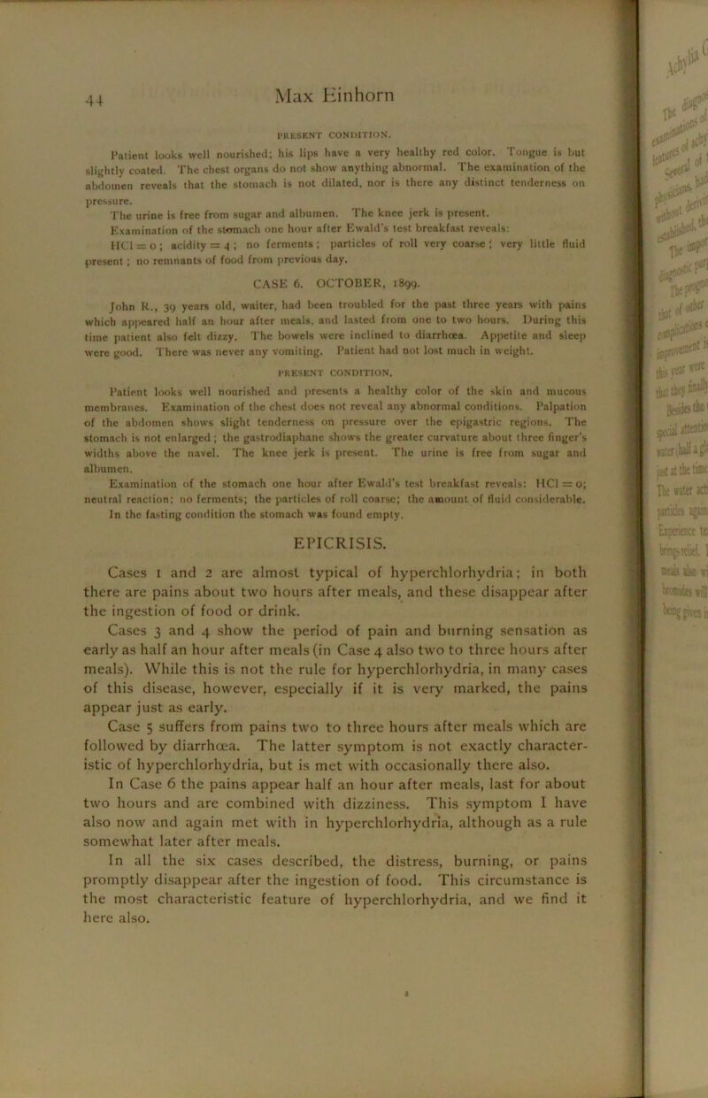 PRESENT CONDITION. Patient looks well nourished; his lips have a very healthy red color. Tongue is hut slightly coated. The chest organs do not show anything abnormal. The examination of the abdomen reveals that the stomach is not dilated, nor is there any distinct tenderness on pressure. The urine is free from sugar and albumen. The knee jerk is present. Examination of the stomach one hour after Ewald’s test breakfast reveals: [ICl = o; acidity = 4 ; no ferments; particles of roll very coarse; very little fluid present ; no remnants of food from previous day. CASE 6. OCTOBER, 1899. John R., 39 years old, waiter, had been troubled for the past three years with pains which appeared half an hour after meals, and lasted from one to two hours. During this time patient also felt dizzy. The bowels were inclined to diarrhoea. Appetite and sleep were good. There was never any vomiting. Patient had not lost much in weight. PRESENT CONDITION. Patient looks well nourished and presents a healthy color of the skin and mucous membranes. Examination of the chest does not reveal any abnormal conditions. Palpation of the abdomen shows slight tenderness on pressure over the epigastric regions. The stomach is not enlarged; the gastrodiaphane shows the greater curvature about three finger’s widths above the navel. The knee jerk is present. The urine is free from sugar and albumen. Examination of the stomach one hour after Ewald’s test breakfast reveals; HC1 = o; neutral reaction; no ferments; the particles of roll coarse; the amount of fluid considerable. In the fasting condition the stomach was found empty. EPICRISIS. Cases 1 and 2 are almost typical of hyperchlorhydria; in both there are pains about two hours after meals, and these disappear after the ingestion of food or drink. Cases 3 and 4 show the period of pain and burning sensation as early as half an hour after meals (in Case 4 also two to three hours after meals). While this is not the rule for hyperchlorhydria, in many cases of this disease, however, especially if it is very marked, the pains appear just as early. Case 5 suffers from pains two to three hours after meals which are followed by diarrhoea. The latter symptom is not exactly character- istic of hyperchlorhydria, but is met with occasionally there also. In Case 6 the pains appear half an hour after meals, last for about two hours and are combined with dizziness. This symptom 1 have also now and again met with in hyperchlorhydria, although as a rule somewhat later after meals. In all the six cases described, the distress, burning, or pains promptly disappear after the ingestion of food. This circumstance is the most characteristic feature of hyperchlorhydria, and we find it here also.