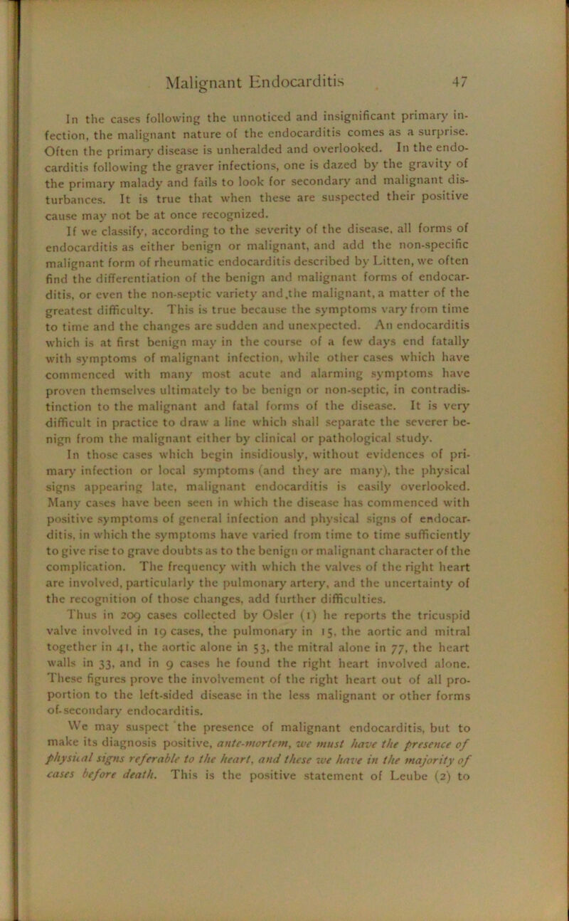 In the cases following the unnoticed and insignificant primary in- fection, the malignant nature of the endocarditis comes as a surprise. Often the primary disease is unheralded and overlooked. In the endo- carditis following the graver infections, one is dazed by the gravity of the primary malady and fails to look for secondary and malignant dis- turbances. It is true that when these are suspected their positive cause may not be at once recognized. If we classify, according to the severity of the disease, all forms of endocarditis as either benign or malignant, and add the non-specific malignant form of rheumatic endocarditis described by Litten, we often find the differentiation of the benign and malignant forms of endocar- ditis, or even the non-septic variety and .the malignant, a matter of the greatest difficulty. This is true because the symptoms vary from time to time and the changes are sudden and unexpected. An endocarditis which is at first benign may in the course of a few days end fatally with symptoms of malignant infection, while other cases which have commenced with many most acute and alarming symptoms have proven themselves ultimately to be benign or non-septic, in contradis- tinction to the malignant and fatal forms of the disease. It is very difficult in practice to draw a line which shall separate the severer be- nign from the malignant either by clinical or pathological study. In those cases which begin insidiously, without evidences of pri- mary infection or local symptoms (and they are many), the physical signs appearing late, malignant endocarditis is easily overlooked. Many cases have been seen in which the disease has commenced with positive symptoms of general infection and physical signs of endocar- ditis, in which the symptoms have varied from time to time sufficiently to give rise to grave doubts as to the benign or malignant character of the complication. The frequency with which the valves of the right heart are involved, particularly the pulmonary artery, and the uncertainty of the recognition of those changes, add further difficulties. Thus in 209 cases collected by Osier (1) he reports the tricuspid valve involved in 19 cases, the pulmonary in 15. the aortic and mitral together in 41, the aortic alone in 53, the mitral alone in 77, the heart walls in 33, and in 9 cases he found the right heart involved alone. These figures prove the involvement of the right heart out of all pro- portion to the left-sided disease in the less malignant or other forms of-secondary endocarditis. We may suspect the presence of malignant endocarditis, but to make its diagnosis positive, ante-mortem, we must have the presence of physical signs referable to the heart, and these we have in the majority of eases before death. This is the positive statement of Leube (2) to