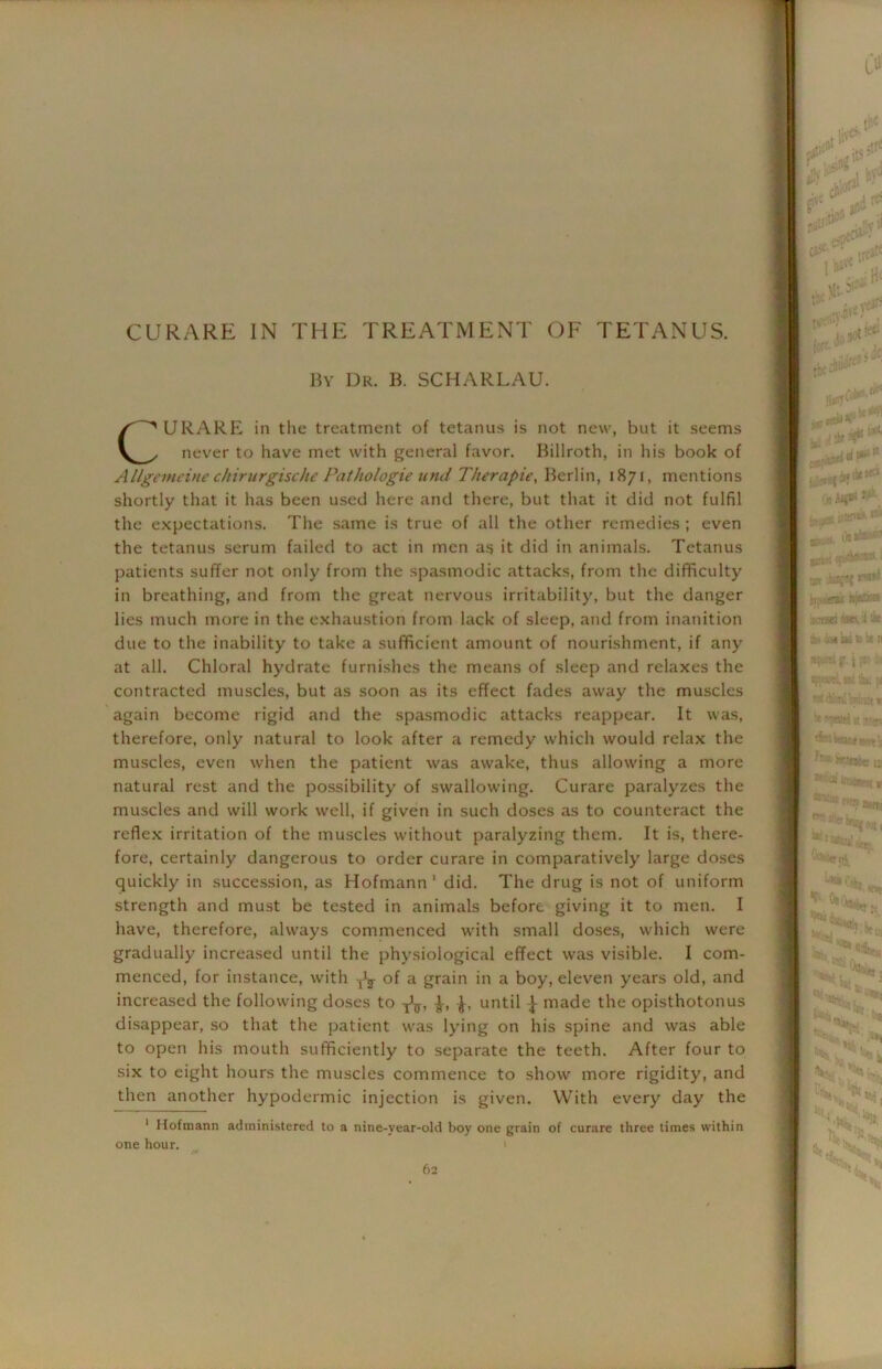 CURARE IN THE TREATMENT OF TETANUS. By Dr. B. SCHARLAU. CURARE in the treatment of tetanus is not new, but it seems never to have met with general favor. Billroth, in his book of Allgemeine chirurgische Pathologie und Therapie, Berlin, 1871, mentions shortly that it has been used here and there, but that it did not fulfil the expectations. The same is true of all the other remedies; even the tetanus serum failed to act in men as it did in animals. Tetanus patients suffer not only from the spasmodic attacks, from the difficulty in breathing, and from the great nervous irritability, but the danger lies much more in the exhaustion from lack of sleep, and from inanition due to the inability to take a sufficient amount of nourishment, if any at all. Chloral hydrate furnishes the means of sleep and relaxes the contracted muscles, but as soon as its effect fades away the muscles again become rigid and the spasmodic attacks reappear. It was, therefore, only natural to look after a remedy which would relax the muscles, even when the patient was awake, thus allowing a more natural rest and the possibility of swallowing. Curare paralyzes the muscles and will work well, if given in such doses as to counteract the reflex irritation of the muscles without paralyzing them. It is, there- fore, certainly dangerous to order curare in comparatively large doses quickly in succession, as Hofmann1 did. The drug is not of uniform strength and must be tested in animals before giving it to men. I have, therefore, always commenced with small doses, which were gradually increased until the physiological effect was visible. I com- menced, for instance, with -J5- of a grain in a boy, eleven years old, and increased the following doses to until 1 made the opisthotonus disappear, so that the patient was lying on his spine and was able to open his mouth sufficiently to separate the teeth. After four to six to eight hours the muscles commence to show more rigidity, and then another hypodermic injection is given. With every day the 1 Hofmann administered to a nine-year-old boy one grain of curare three times within one hour.