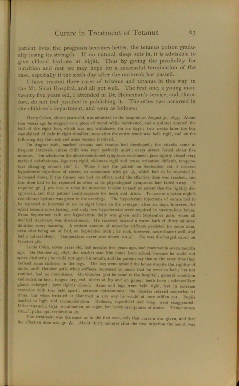 patient lives, the prognosis becomes better, the tetanus poison gradu- ally losing its strength. If no natural sleep sets in, it is advisable to give chloral hydrate at night. Thus by giving the possibility for nutrition and rest we may hope for a successful termination of the case, especially if the sixth day after the outbreak has passed. I have treated three cases of trismus and tetanus in this way in the Mt. Sinai Hospital, and all got well. The first one, a young man, twenty-five years old, I attended in Dr. Heineman’s service, and, there- fore, do not feel justified in publishing it. The other two occurred in the children’s department, and were as follows: Marry Cohen, eleven years old, was admitted to the hospital on August 31, 1895. About four weeks ago he stepped on a piece of wood while barefooted, and a splinter entered the ball of the right foot, which was not withdrawn for six days ; two weeks later the boy complained of pain in right shoulder, soon after the entire trunk was held rigid, and on the following day the neck and arms became involved. On August 29th, marked trismus and tetanus had developed ; the attacks came at frequent intervals, unless child was kept perfectly quiet; every attack lasted about five minutes. On admission the above-mentioned symptoms continued : jaws tightly closed, very marked opisthotonus, legs very rigid, abdomen rigid and tense, urination difficult, tempera- ture changing around too F. When I saw the patient on September jst, I ordered hypodermic injections of curare, to commence with gr. -fa, which had to be related in increased doses, if the former one had no effect, until the effective dose was reached, and this dose had to be repeated as often as its physiological symptoms had faded away. It required gr. | pro dosi to relax the muscular tension to such an extent that the rigidity dis- appeared, and that patient could separate his teeth and drink. To secure a better night s rest chloral hydrate was given in the evenings. The hypodermic injections of curare had to be repeated at intervals of six to eight hours on the average ; after six days, however, the effect became more lasting, and only two hy|*xlermics were required in twenty-four hours. From September 12th one hypodermic daily was given until September 20th, when all medical treatment was discontinued. Me received instead a warm bath of thirty minutes’ duration every morning. A certain amount of muscular stiffness persisted for some time, even after being out of bed. on September 26th ; he took, however, nourishment well, and had a natural sleep. Temperature never rose above 101.5 Me was discharged cured on October 5th. Louis Cohn, seven years old, had measles five years ago, and pneumonia seven months ago. On October 25, 1898, the teacher sent him home from school, because he could not speak distinctly ; he could not open his mouth, and the parents say that at the same time they noticed some stiffness in the legs. The boy went around the house despite the rigidity of limbs, until October 30th, when stiffness increased so much that he went to bed ; has not vomited, had no convulsions. On October 31st he came to the hospital ; general condition and nutrition fair ; tongue dry, red, ulcers at lip and on gums ; teeth loose ; submaxillary glands enlarged ; jaws tightly closed. Arms and legs were held rigid, feet in extreme extension with toes held apart; extreme opisthotonus ; the muscles relaxed somewhat at times, but when irritated or disturbed in any way he would at once stiffen out. Pupils reacted to light and accommodation. Reflexes, superficial and deep, were exaggerated. Urine was acid, 1032, no albumen, no sugar, but heavy precipitates of urates. Temperature 1OJ.4', pulse 133, respiration 42. 1 he treatment was the same as in the first case, only that curarin was given, and that the effective dose was gr. fo. About thirty minutes after the first injection the mouth was