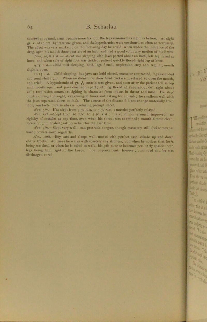 somewhat opened, arms became more lax, but the legs remained as rigid as before. At night gr. v. of chloral hydrate was given, and the hypodermics were continued as often as necessary. The effect was very marked ; on the following day he could, when under the influence of the drug, open his mouth three quarters of an inch, and had a good voluntary motion of his limbs. Nov. 2d, 8 I’.M. — Patient was sleeping with jaws parted about an inch, left leg flexed at knee, and when sole of right foot was tickled, patient quickly flexed right leg at knee. 9.15 t'.M.—Child still sleeping, both legs flexed, respiration easy and regular, mouth slightly open. 10.15 I’.M.—Child sleeping, but jaws are held closed, masseter contracted, legs extended and somewhat rigid. When awakened he drew head backward, refused to open the mouth, and cried. A hypodermic of gr. ^ curarin was given, and soon after the patient fell asleep with mouth open and jaws one inch apart ; left leg flexed at knee about 60, right about 20° ; respiration somewhat sighing in character from mucus in throat and nose. Me slept quietly during the night, awakening at times and asking for a drink ; he swallows well with the jaws separated about an inch. The course of the disease did not change materially from the given facts, curarin always producing prompt effect. Nov. $th.—Has slept from 9.30 I’.M. to 3.30 a.m. ; muscles perfectly relaxed. Nov. 6th.—Slept from 10 r.M. to 5.30 a.m.; his condition is much improved ; no rigidity of muscles at any time, even when his throat was examined ; mouth almost clean, ulcers on gum healed ; sat up in bed for the first time. Nov. jth.—Slept very well ; can protrude tongue, though masseters still feel somewhat hard ; bowels move regularly. Nov. to///.—Boy eats and sleeps well, moves with perfect ease, climbs up and down chairs freely. At times he walks with scarcely any stiffness, but when he notices that he is being watched, or when he is asked to walk, his gait at once becomes peculiarly spastic, both legs being held rigid at the knees. The improvement, however, continued and he was discharged cured.