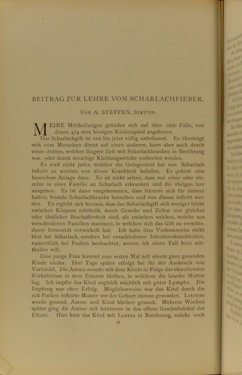 BE IT RAG ZUR LEHRE VOM SCH ARLACHFIEBER. Von A. STEFFEN, Stettin. MEINE Mittheilungen griinden sich auf fiber 1200 Fiille, von denen 474 dem hiesigen Kinderspital angehoren. Das Scharlachgift ist uns bis jetzt vollig unbekannt. Es iibertragt sich voin Menschen direct auf einen anderen, kann aber auch durch einen dritten, welcher langere Zeit mit Scharlachkranken in Beriihrung war. oder durch derartige Kleidungsstiicke verbreitet werden. Es wird nicht jeder, welcher die Gelegenheit hat von Scharlach inficirt zu werden, von dieser Krankheit befallen. Es gehort eine besondere Anlage dazu. Es ist nicht selten, dass nur einer oder ein- zelne in einer Familie an Scharlach erkranken und die iibrigen leer ausgehen. Es ist dann vorgekommen, dass letztere sich fur immun halten, fremde Scharlachkranke besuchen und von diesen inficirt wer- den. Es ergiebt sich hieraus, dass das Scharlachgift sich weniger leicht zwischen Korpern mittheilt, deren Gewebe und Zellen von gleicher oder ahnlicher Beschaffenheit sind, als zwischen solchen, welche aus verschiedenen Familien stammcn, in welchen sich das Gift zu verschie- dener Intensitat entwickelt hat. Ich habe dies Vorkommniss nicht bios bei Scharlach, sondern bei verschiedenen Infectionskrankheiten, namentlich bei Pocken beobachtet, wovon ich einen Fall kurz mit- theilen will. Eine junge Frau kommt zum ersten Mai mit einem ganz gesunden Kinde nieder. Drei Tage spater erfolgt bei ihr der Ausbruch von Varioloid. Die Amme musste mit dem Kinde in Folge der obwaltenden Verhiiltnisse in dem Zimmer bleiben, in welchem die kranke Mutter lag. Ich impfte das Kind sogleich reichlich mit guter Lymphe. Die Impfung war ohne Erfolg. Mbglicherweise war das Kind durch die mit Pocken inficirte Mutter vor der Geburt immun geworden. Letztere wurde gesund, Amme und Kind blieben gesund. Mehrere Wochen spater ging die Amme mit letzterem in das offene Geschiiftslokal der Eltern. Hier kam das Kind mit Leuten in Beriihrung, welche noch