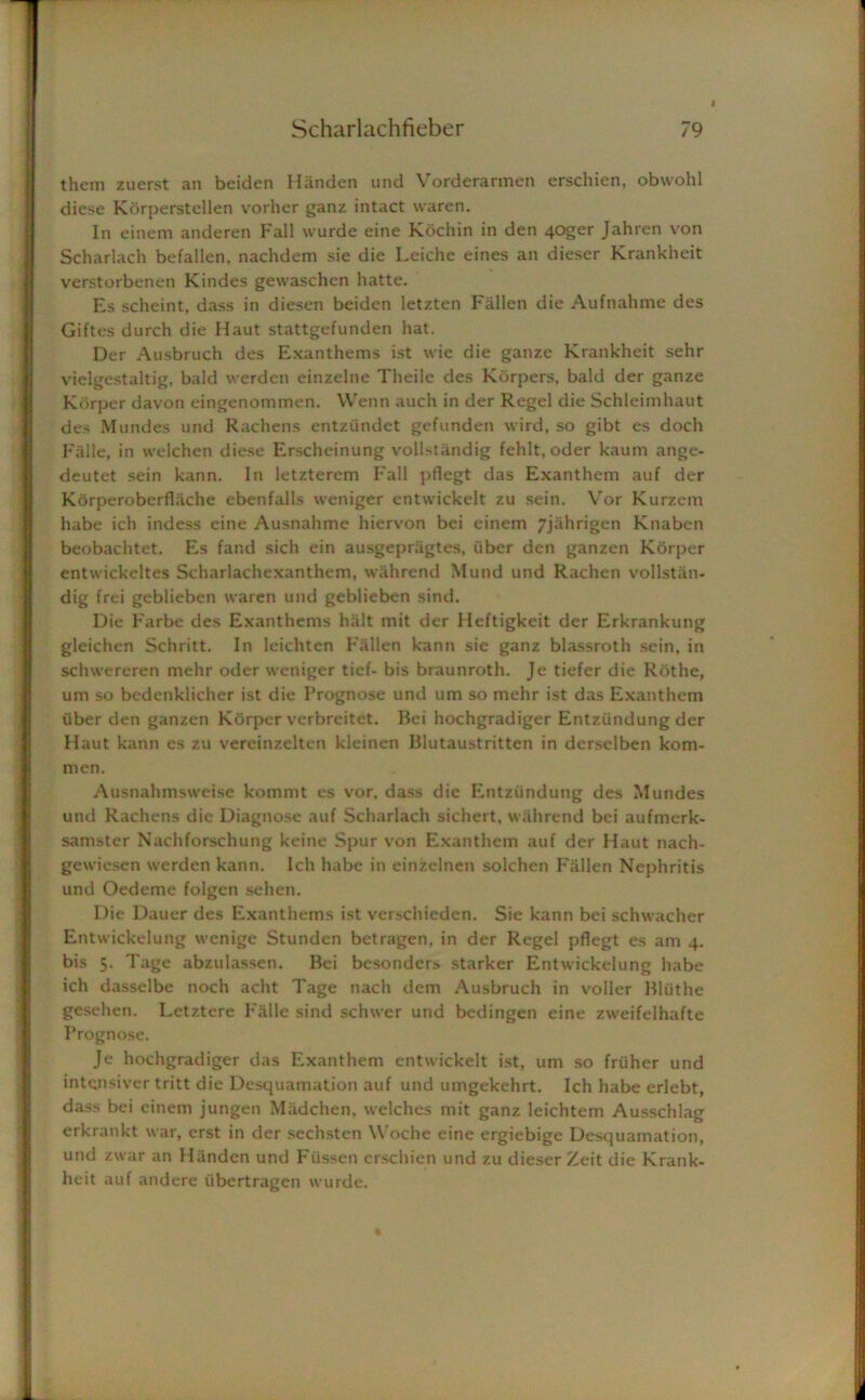 them zuerst an beiden Handen und Vorderarmen erschien, obwohl diese Korperstellen vorher ganz intact waren. In einem anderen Fall wurde eine Kochin in den 40ger Jahren von Scharlach befallen, nachdem sie die Leiche eines an dieser Krankheit verstorbenen Kindes gewaschen hatte. Es scheint, dass in diesen beiden letzten Fallen die Aufnahme des Giftes durch die Haut stattgefunden hat. Der Ausbruch des Exanthems ist wie die ganze Krankheit sehr vielgestaltig, bald werden einzelne Theile des Korpers, bald der ganze Korper davon eingenommen. Wenn auch in der Regel die Schleimhaut des Mundes und Rachens entziindet gefunden wird, so gibt es doch Falle, in welchen diese Erscheinung vollstandig fehlt, oder kaum ange- deutet sein kann. In letzterem Fall pflegt das Exanthem auf der Korperoberflache ebenfalls weniger entwickelt zu sein. Yor Kurzem habe ich indess eine Ausnahme hiervon bei einem 7jahrigen Knaben beobachtet. Es fand sich ein ausgepragtes, fiber den ganzen Korper entwickeltes Scharlachexanthem, wahrend Mund und Rachen vollstan- dig frei geblieben waren und geblieben sind. Die F'arbe des Exanthems halt mit der Heftigkeit der Erkrankung gleichen Schritt. In leichten Fallen kann sie ganz blassroth sein, in sclnvereren mehr oder weniger tief- bis braunroth. Je tiefer die Rothe, um so bedenklicher ist die Prognose und um so mehr ist das Exanthem iiber den ganzen Korper verbreitet. Bei hochgradiger Entziindung der Haut kann es zu vereinzelten kleinen Blutaustritten in derselben kom- men. Ausnahmsweise kommt es vor, dass die Entziindung des Mundes und Rachens die Diagnose auf Scharlach sichert, wahrend bei aufmerk- samster Nachforschung keine Spur von Exanthem auf der Haut nach- gewiesen werden kann. Ich habe in einzclnen solchen F'allen Nephritis und Oedeme folgen sehen. Die Dauer des Exanthems ist verschieden. Sie kann bei schwacher Entwickelung wenige Stunden betragen. in der Regel pflegt es am 4. bis 5. Tage abzulassen. Bei besonders starker Entwickelung habe ich dasselbe noch acht Tage nach dem Ausbruch in voller Bluthe gesehen. Letztere Falle sind schwer und bcdingen eine zweifelhafte Prognose. Je hochgradiger das Exanthem entwickelt ist, um so fruher und intonsiver tritt die Desquamation auf und umgekehrt. Ich habe erlebt, dass bei einem jungen Made hen, welches mit ganz leichtem Ausschlag erkrankt war, erst in der sechsten Woche eine ergiebige Desquamation, und zwar an Handen und Fiissen erschien und zu dieser Zeit die Krank- heit auf andere ubertragen wurde.