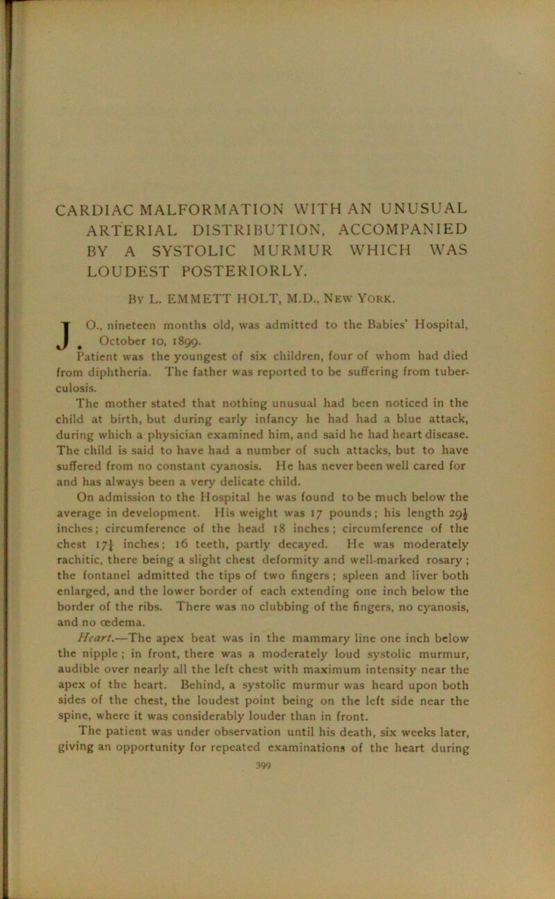 CARDIAC MALFORMATION WITH AN UNUSUAL ARTERIAL DISTRIBUTION, ACCOMPANIED BY A SYSTOLIC MURMUR WHICH WAS LOUDEST POSTERIORLY. By L. EMMETT HOLT, M.D., New York. JO., nineteen months old, was admitted to the Babies’ Hospital, # October io, 1899. Patient was the youngest of six children, four of whom had died from diphtheria. The father was reported to be suffering from tuber- culosis. The mother stated that nothing unusual had been noticed in the child at birth, but during early infancy he had had a blue attack, during which a physician examined him, and said he had heart disease. The child is said to have had a number of such attacks, but to have suffered from no constant cyanosis. He has never been well cared for and has always been a very delicate child. On admission to the Hospital he was found to be much below the average in development. His weight was 17 pounds ; his length 29J inches; circumference of the head 18 inches; circumference of the chest 17^ inches; 16 teeth, partly decayed. He was moderately rachitic, there being a slight chest deformity and well-marked rosary ; the fontanel admitted the tips of two fingers ; spleen and liver both enlarged, and the lower border of each extending one inch below' the border of the ribs. There was no clubbing of the fingers, no cyanosis, and no oedema. Heart.—The apex beat was in the mammary line one inch below the nipple ; in front, there was a moderately loud systolic murmur, audible over nearly all the left chest with maximum intensity near the apex of the heart. Behind, a systolic murmur w'as heard upon both sides of the chest, the loudest point being on the left side near the spine, w-here it was considerably louder than in front. The patient was under observation until his death, six weeks later, giving an opportunity for repeated examinations of the heart during