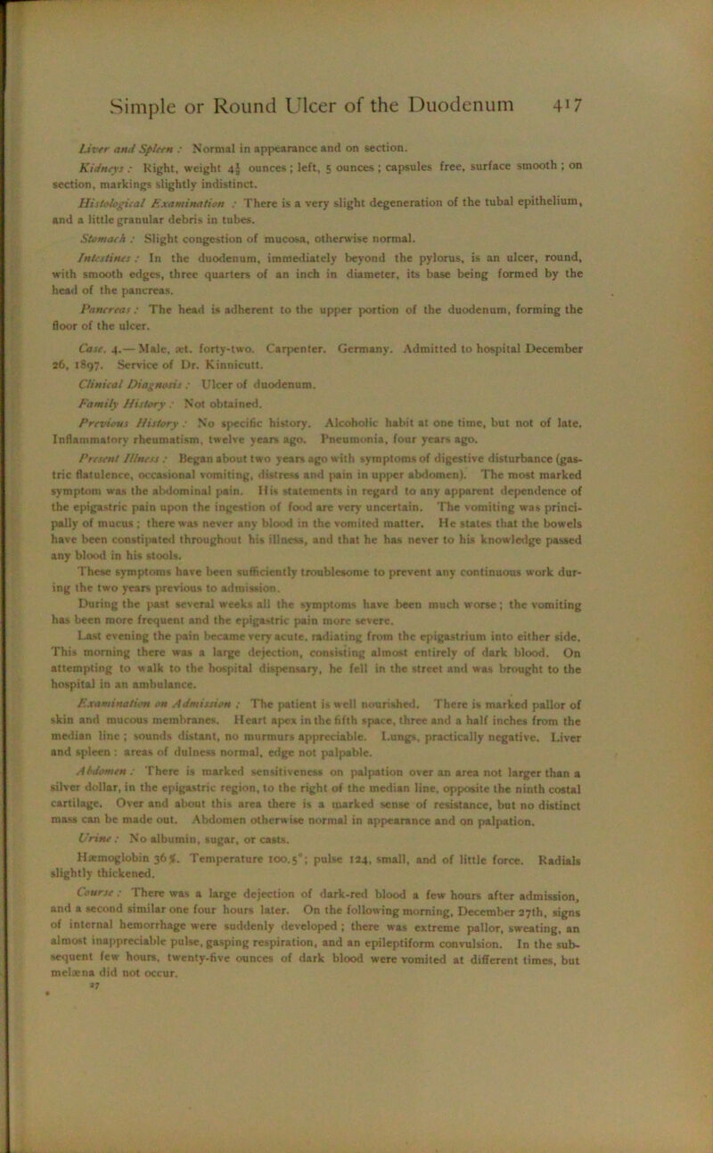 Liver and Spleen : Normal in appearance and on section. Kidneys : Right, weight 4I ounces ; left, 5 ounces ; capsules free, surface smooth ; on section, markings slightly indistinct. Histological Examination : There is a very slight degeneration of the tubal epithelium, and a little granular debris in tubes. Stomach : Slight congestion of mucosa, otherwise normal. Intestines : In the duodenum, immediately beyond the pylorus, is an ulcer, round, with smooth edges, three quarters of an inch in diameter, its base being formed by the head of the pancreas. Pancreas : The head is adherent to the upper portion of the duodenum, forming the floor of the ulcer. Case. 4.— Male, set. forty-two. Carpenter. Germany. Admitted to hospital December 26, 1897. Service of Dr. Kinnicutt. Clinical Diagnosis : Ulcer of duodenum. Family History : Not obtained. Previous History : No specific history. Alcoholic habit at one time, but not of late. Inflammatory rheumatism, twelve years ago. Pneumonia, four years ago. Present Illness : Began about two years ago with symptoms of digestive disturbance (gas- tric flatulence, occasional vomiting, distress and pain in upper abdomen). The most marked symptom was the abdominal pain. His statements in regard to any apparent dependence of the epigastric pain upon the ingestion of food are very uncertain. The vomiting was princi- pally of mucus ; there was never any blood in the vomited matter. He states that the bowels have been constipated throughout his illness, and that he has never to his knowledge passed any blood in his stools. These symptoms have been sufficiently troublesome to prevent any continuous work dur- ing the two years previous to admission. During the past several weeks all the symptoms have been much worse; the vomiting has been more frequent and the epigastric pain more severe. Last evening the pain became very acute, radiating from the epigastrium into either side. This morning there was a large dejection, consisting almost entirely of dark blood. On attempting to walk to the hospital dispensary, he fell in the street and was brought to the hospital in an ambulance. Examination on Admission ; The patient is well nourished. There is marked pallor of skin and mucous membranes. Heart apex in the fifth space, three and a half inches from the median line ; sounds distant, no murmurs appreciable. Lungs, practically negative. Liver and spleen : areas of dulness normal, edge not palpable. Abdomen: There is marked sensitiveness on palpation over an area not larger than a silver dollar, in the epigastric region, to the right of the median line, opposite the ninth costal cartilage. Over and about this area there is a marked sense of resistance, but no distinct mass can be made out. Abdomen otherwise normal in appearance and on palpation. Urine : No albumin, sugar, or casts. Haemoglobin 36Jf. Temperature IOO.50; pulse 124, small, and of little force. Radials slightly thickened. Course: There was a large dejection of dark-red blood a few hours after admission, and a second similar one four hours later. On the following morning, December 27th, signs of internal hemorrhage were suddenly developed ; there was extreme pallor, sweating, an almost inappreciable pulse, gasping respiration, and an epileptiform convulsion. In the sub- sequent few hours, twenty-five ounces of dark blood were vomited at different times, but melacna did not occur. *7