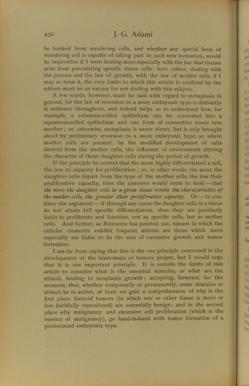 be formed from wandering cells, and whether any special form of wandering cell is capable of taking part in such new formation, would be imperative if I were dealing more especially with the law that tissues arise from pre-existing specific tissue cells ; here rather, dealing with the process and the law of growth, with the law of mother cells, if I may so term it, the very limits to which this article is confined by the editors must be an excuse for not dealing with this subject. A few words, however, must be said with regard to metaplasia in general, for the law of reversion to a more embryonic type is distinctly in evidence throughout, and indeed helps us to understand how, for example, a columnar-celled epithelium can be converted into a squamous-celled epithelium and one form of connective tissue into another ; or, otherwise, metaplasia is never direct, but is only brought about by preliminary reversion to a more embryonic type, or, where mother cells are present, by the modified development of cells derived from the mother cells, the influence of environment altering the character of those daughter cells during the period of growth. If the principle be correct that the more highly differentiated a cell, the less its capacity for proliferation ; or, in other words, the more the daughter cells depart from the type of the mother cells, the less their proliferative capacity, then the converse would seem to hold — that the more the daughter cells in a given tissue retain the characteristics of the mother cells, the greater their proliferative capacity. Or — to con- tinue the argument — if through any cause the daughter cells in a tissue do not attain full specific differentiation, then they are peculiarly liable to proliferate and function, not as specific cells, but as mother cells. And further, as Bizzozero has pointed out, tissues in which the cellular elements exhibit frequent mitosis are those which more especially are liable to be the seat of excessive growth and tumor formation. I am far from saying that this is the one principle concerned in the development of the blastomata or tumors proper, but I would urge that it is one important principle. It is outside the limits of this article to consider what is the essential stimulus, or what are the stimuli, leading to neoplastic growth ; accepting, however, for the moment, that, whether temporarily or permanently, some stimulus or stimuli be in action, at least we gain a comprehension of why in the first place histioid tumors (in which one or other tissue is more or less faithfully reproduced) are essentially benign ; and in the second place why malignancy and excessive cell proliferation (which is the essence of malignancy), go hand-in-hand with tumor formation of a pronounced embryonic type.