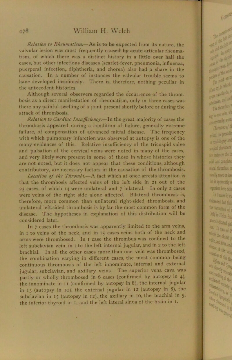 Relation to Rheumatism.—As is to be expected from its nature, the valvular lesion was most frequently caused by acute articular rheuma- tism, of which there was a distinct history in a little over half the cases, but other infectious diseases (scarlet-fever, pneumonia, influenza, puerperal infection,, diphtheria, and chorea) also had a share in the causation. In a number of instances the valvular trouble seems to have developed insidiously. There is, therefore, nothing peculiar in the antecedent histories. Although several observers regarded the occurrence of the throm- bosis as a direct manifestation of rheumatism, only in three cases was there any painful swelling of a joint present shortly before or during the attack of thrombosis. Relation to Cardiac Insufficiency.—In the great majority of cases the thrombosis appeared during a condition of failure, generally extreme failure, of compensation of advanced mitral disease. The frequency with which pulmonary infarction was observed at autopsy is one of the many evidences of this. Relative insufficiency of the tricuspid valve and pulsation of the cervical veins were noted in many of the cases, and very likely were present in some of those in whose histories they are not noted, but it does not appear that these conditions, although contributory, are necessary factors in the causation of the thrombosis. Location of the Thrombi.—A fact which at once arrests attention is that the thrombosis affected veins of the left side in 21 out of the 23 cases, of which 14 were unilateral and 7 bilateral. In only 2 cases were veins of the right side alone affected. Bilateral thrombosis is, therefore, more common than unilateral right-sided thrombosis, and unilateral left-sided thrombosis is by far the most common form of the disease. The hypotheses in explanation of this distribution will be considered later. In 7 cases the thrombosis was apparently limited to the arm veins, in 1 to veins of the neck, and in 15 cases veins both of the neck and arms were thrombosed. In 1 case the thrombus was confined to the left subclavian vein, in 1 to the left internal jugular, and in 2 to the left brachial. In all the other cases more than one vein was thrombosed, the combination varying in different cases, the most common being continuous thrombosis of the left innominate, internal and external jugular, subclavian, and axillary veins. The superior vena cava was partly or wholly thrombosed in 6 cases (confirmed by autopsy in 4), the innominate in 11 (confirmed by autopsy in 8), the internal jugular in 13 (autopsy in 10), the external jugular in 12 (autopsy in 8), the subclavian in 15 (autopsy in 12), the axillary in 10, the brachial in 5, the inferior thyroid in I, and the left lateral sinus of the brain in 1.