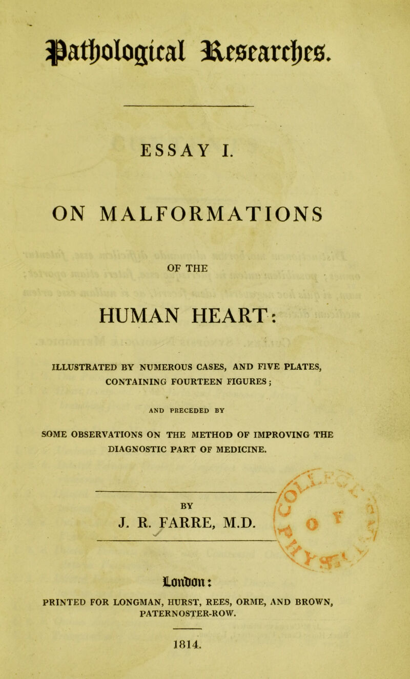 pathological Researches. ESSAY I. ON MALFORMATIONS OF THE HUMAN HEART: ILLUSTRATED BY NUMEROUS CASES, AND FIVE PLATES, CONTAINING FOURTEEN FIGURES; AND PRECEDED BY SOME OBSERVATIONS ON THE METHOD OF IMPROVING THE DIAGNOSTIC PART OF MEDICINE. BY J. R. FARRE, M.D y JLoritrou: PRINTED FOR LONGMAN, HURST, REES, ORME, AND BROWN, PATERNOSTER-ROW. 1814.