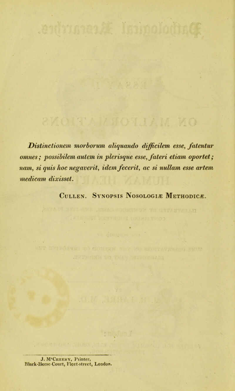 Distinctionem morborum aliquando difficilem esse, fatentur omnes; possibilem auiem in plerisque esse, fateri etiam oportet; nam, si quis hoc negaverit, idem fecerit, ac si nullam esse artem medicam dixisset. Cullen. Synopsis Nosologic Methodic^. J. M‘Creery, Printer, Black-Horse-Court, Fleet-street, Loudon.