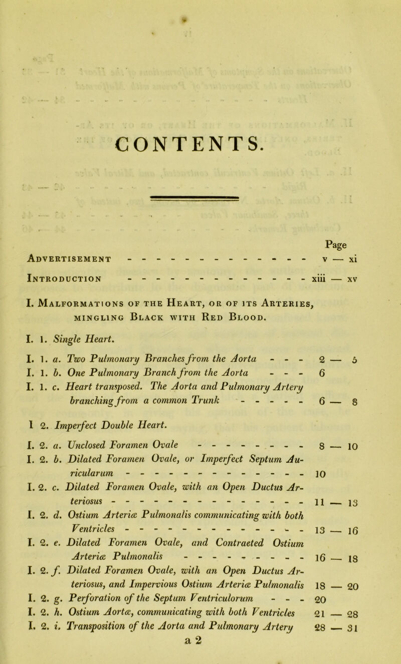 * CONTENTS. Page Advertisement - -- -- -- -- -- -- v — xi Introduction ------------ - xiii — xv I. Malformations of the Heart, or of its Arteries, mingling Black with Red Blood. I. 1. Single Heart. I. ^. a. Two Pulmonary Branches from the Aorta - - - 2 — 5 I. 1. h. One Pulmonary Branch from the Aorta - - - Q I. 1. c. Heart transposed. The Aorta and Pulmonary Artery branching from a common Trunk - -- -- (3 — g I 2. Imperfect Double Heart. I. 2. a. Unclosed Foramen Ovale -------- 8 — 10 I. 2. b. Dilated Foramen Ovale, or Imperfect Septum Au- ricular um ------------ - ] o I. 2. c. Dilated Foramen Ovale, with an Open Ductus Ar- teriosus ------------- - ii i3 I. 2. d. Ostium Arteries Pulmonalis communicating with both Ventricles ---------- - - 13 jg I. 2. e. Dilated Foramen Ovale, and Contracted Ostium Arteries Pulmonalis - - - - - - - - - ig jg I. 2. f. Dilated Foramen Ovale, with an Open Ductus Ar- teriosus, and Impervious Ostium Arteries Pulmonalis IS 20 I. 2. g. Perforation of the Septum Ventriculorum - - - 20 I. 2. h. Ostium Aortes, communicating with both Ventricles 21 28 I. 2. i. Transposition of the Aorta and Pulmonary Artery 28 31 a 2