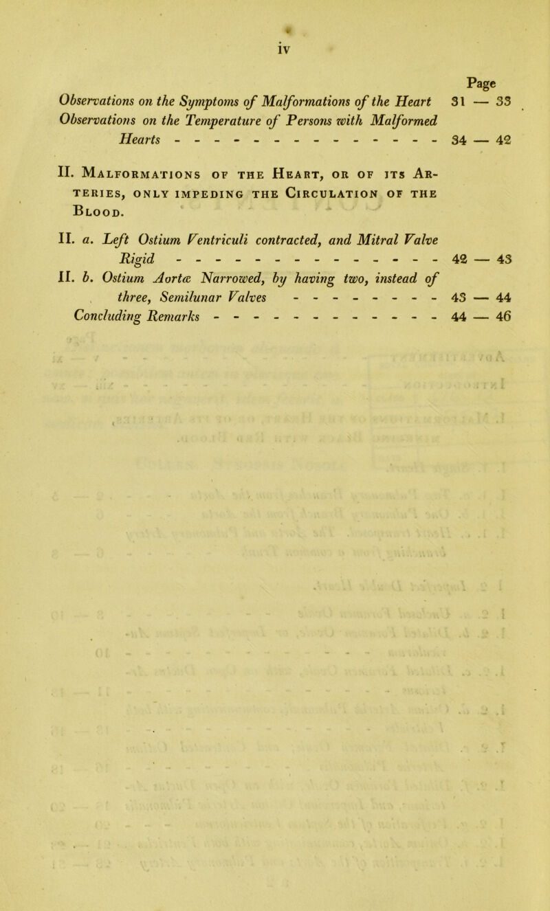 ♦ iv Page Observations on the Symptoms of Malformations of the Heart 31 — 33 Observations on the Temperature of Persons with Malformed Hearts - -- -- -- -- -- -- -34 — 42 II. Ma INFORMATIONS OF THE HEART, OR OF ITS AR- TERIES, ONLY IMPEDING THE CIRCULATION OF THE Blood. II. a. Left Ostium Ventriculi contracted, and Mitral Valve Rigid - -- -- -- -- -- -- -42 — 43 II. b. Ostium Aorta Narrowed, by having two, instead of three, Semilunar Valves - - - ----- 43 — 44 Concluding Remarks - -- -- -- -- -- -44 — 46