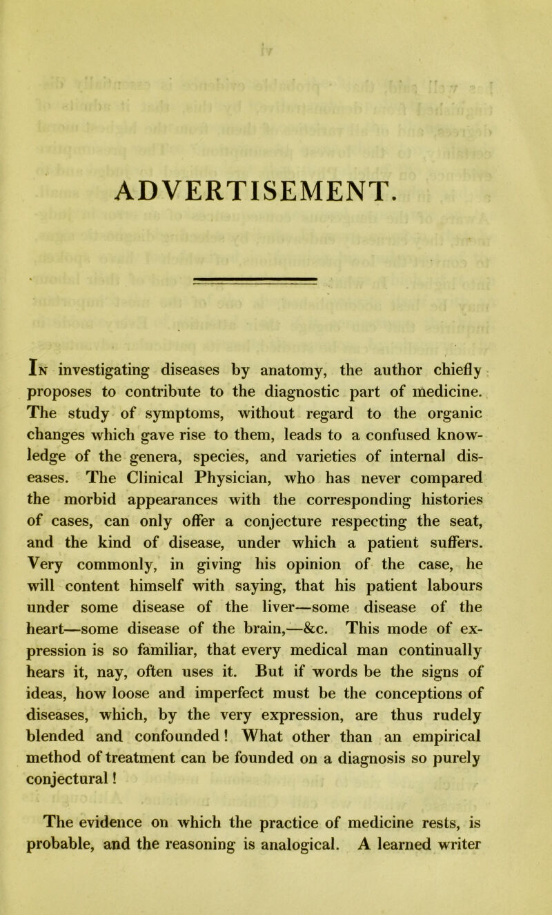 ADVERTISEMENT. In investigating diseases by anatomy, the author chiefly proposes to contribute to the diagnostic part of medicine. The study of symptoms, without regard to the organic changes which gave rise to them, leads to a confused know- ledge of the genera, species, and varieties of internal dis- eases. The Clinical Physician, who has never compared the morbid appearances with the corresponding histories of cases, can only offer a conjecture respecting the seat, and the kind of disease, under which a patient suffers. Very commonly, in giving his opinion of the case, he will content himself with saying, that his patient labours under some disease of the liver—some disease of the heart—some disease of the brain,—&c. This mode of ex- pression is so familiar, that every medical man continually hears it, nay, often uses it. But if words be the signs of ideas, how loose and imperfect must be the conceptions of diseases, which, by the very expression, are thus rudely blended and confounded! What other than an empirical method of treatment can be founded on a diagnosis so purely conjectural! The evidence on which the practice of medicine rests, is probable, and the reasoning is analogical. A learned writer