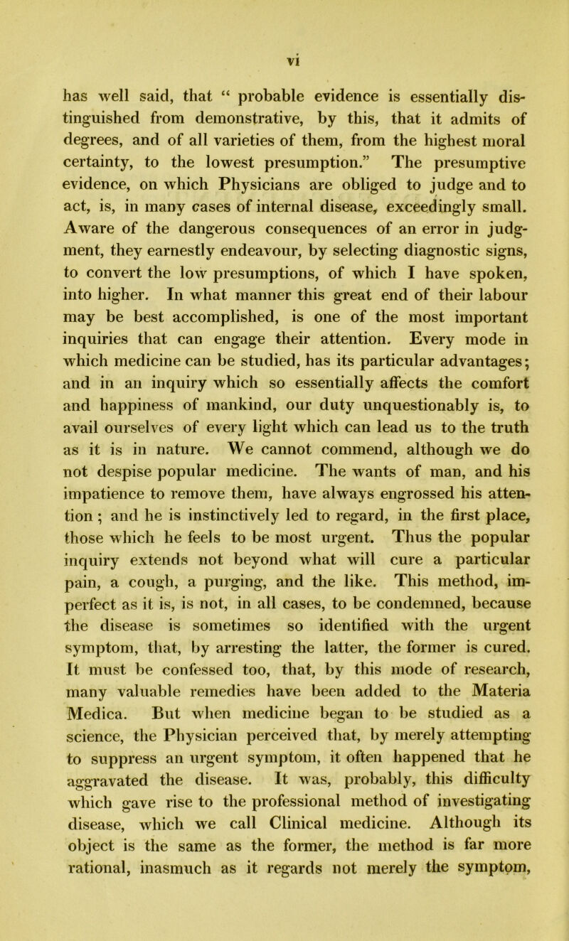 has well said, that “ probable evidence is essentially dis- tinguished from demonstrative, by this, that it admits of degrees, and of all varieties of them, from the highest moral certainty, to the lowest presumption.” The presumptive evidence, on which Physicians are obliged to judge and to act, is, in many cases of internal disease, exceedingly small. Aware of the dangerous consequences of an error in judg- ment, they earnestly endeavour, by selecting diagnostic signs, to convert the low presumptions, of which I have spoken, into higher. In what manner this great end of their labour may be best accomplished, is one of the most important inquiries that can engage their attention. Every mode in which medicine can be studied, has its particular advantages; and in an inquiry which so essentially affects the comfort and happiness of mankind, our duty unquestionably is, to avail ourselves of every light which can lead us to the truth as it is in nature. We cannot commend, although we do not despise popular medicine. The wants of man, and his impatience to remove them, have always engrossed his atten- tion ; and he is instinctively led to regard, in the first place, those which he feels to be most urgent. Thus the popular inquiry extends not beyond what will cure a particular pain, a cough, a purging, and the like. This method, im- perfect as it is, is not, in all cases, to be condemned, because the disease is sometimes so identified with the urgent symptom, that, by arresting the latter, the former is cured. It must be confessed too, that, by this mode of research, many valuable remedies have been added to the Materia Medica. But when medicine began to be studied as a science, the Physician perceived that, by merely attempting to suppress an urgent symptom, it often happened that he aggravated the disease. It was, probably, this difficulty which gave rise to the professional method of investigating disease, which we call Clinical medicine. Although its object is the same as the former, the method is far more rational, inasmuch as it regards not merely the symptom,