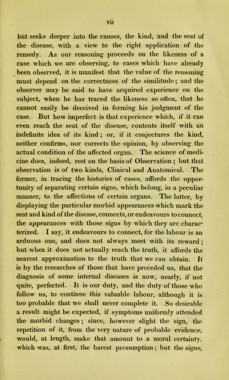 Vll but seeks deeper into the causes, the kind, and the seat of the disease, with a view to the right application of the remedy. As our reasoning proceeds on the likeness of a case which we are observing, to cases which have already been observed, it is manifest that the value of the reasoning must depend on the correctness of the similitude; and the observer may be said to have acquired experience on the subject, when he has traced the likeness so often, that he cannot easily be deceived in forming his judgment of the case. But how imperfect is that experience which, if it can even reach the seat of the disease, contents itself with an indefinite idea of its kind; or, if it conjectures the kind, neither confirms, nor corrects the opinion, by observing the actual condition of the affected organ. The science of medi- cine does, indeed, rest on the basis of Observation ; but that observation is of two kinds, Clinical and Anatomical. The former, in tracing the histories of cases, affords the oppor- tunity of separating certain signs, which belong, in a peculiar manner, to the affections of certain organs. The latter, by displaying the particular morbid appearances which mark the seat and kind of the disease, connects, or endeavours to connect, the appearances with those signs by which they are charac- terized. I say, it endeavours to connect, for the labour is an arduous one, and does not always meet with its reward; but when it does not actually reach the truth, it affords the nearest approximation to the truth that we can obtain. It is by the researches of those that have preceded us, that the diagnosis of some internal diseases is now, nearly, if not quite, perfected. It is our duty, and the duty of those who follow us, to continue this valuable labour, although it is too probable that we shall never complete it. So desirable a result might be expected, if symptoms uniformly attended the morbid changes; since, however slight the sign, the repetition of it, from the very nature of probable evidence, would, at length, make that amount to a moral certainty, which was, at first, the barest presumption; but the signs*