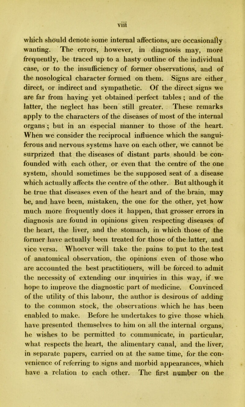 Yin which should denote some internal affections, are occasionally wanting. The errors, however, in diagnosis may, more frequently, be traced up to a hasty outline of the individual case, or to the insufficiency of former observations, and of the nosological character formed on them. Signs are either direct, or indirect and sympathetic. Of the direct signs we are far from having yet obtained perfect tables ; and of the latter, the neglect has been still greater. These remarks apply to the characters of the diseases of most of the internal organs ; but in an especial manner to those of the heart. When we consider the reciprocal influence which the sangui- ferous and nervous systems have on each other, we cannot be surprized that the diseases of distant parts should be con- founded with each other, or even that the centre of the one system, should sometimes be the supposed seat of a disease which actually affects the centre of the other. But although it be true that diseases even of the heart and of the brain, may be, and have been, mistaken, the one for the other, yet how much more frequently does it happen, that grosser errors in diagnosis are found in opinions given respecting diseases of the heart, the liver, and the stomach, in which those of the former have actually been treated for those of the latter, and vice versa. Whoever will take the pains to put to the test of anatomical observation, the opinions even of those who are accounted the best practitioners, will be forced to admit the necessity of extending our inquiries in this way, if we hope to improve the diagnostic part of medicine. Convinced of the utility of this labour, the author is desirous of adding to the common stock, the observations which he has been enabled to make. Before he undertakes to give those which have presented themselves to him on all the internal organs, he wishes to be permitted to communicate, in particular, what respects the heart, the alimentary canal, and the liver, in separate papers, carried on at the same time, for the con- venience of referring to signs and morbid appearances, which have a relation to each other. The first number on the