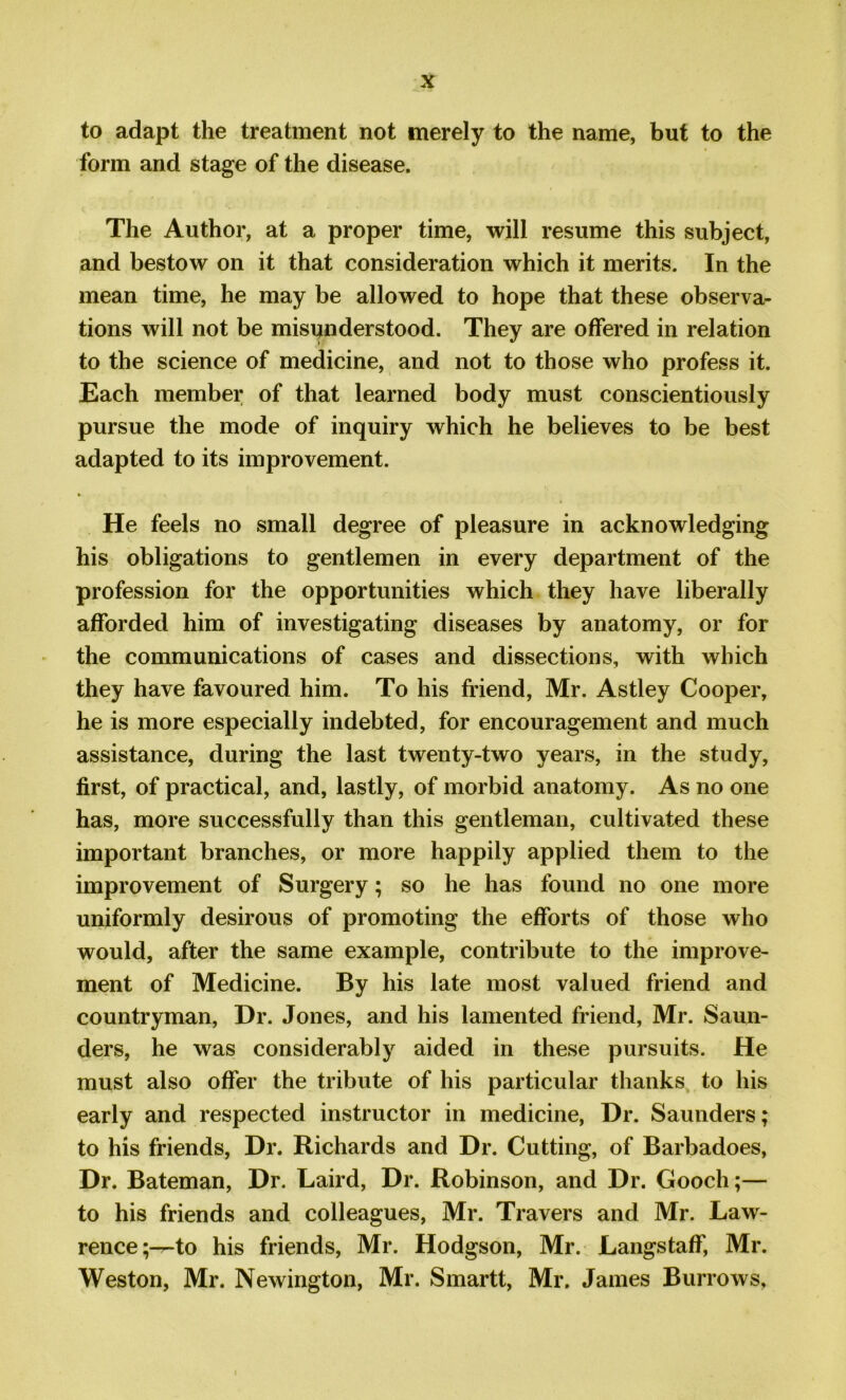 to adapt the treatment not merely to the name, but to the form and stage of the disease. The Author, at a proper time, will resume this subject, and bestow on it that consideration which it merits. In the mean time, he may be allowed to hope that these observa- tions will not be misunderstood. They are offered in relation to the science of medicine, and not to those who profess it. Each member of that learned body must conscientiously pursue the mode of inquiry which he believes to be best adapted to its improvement. He feels no small degree of pleasure in acknowledging his obligations to gentlemen in every department of the profession for the opportunities which they have liberally afforded him of investigating diseases by anatomy, or for the communications of cases and dissections, with which they have favoured him. To his friend, Mr. Astley Cooper, he is more especially indebted, for encouragement and much assistance, during the last twenty-two years, in the study, first, of practical, and, lastly, of morbid anatomy. As no one has, more successfully than this gentleman, cultivated these important branches, or more happily applied them to the improvement of Surgery; so he has found no one more uniformly desirous of promoting the efforts of those who would, after the same example, contribute to the improve- ment of Medicine. By his late most valued friend and countryman, Dr. Jones, and his lamented friend, Mr. Saun- ders, he was considerably aided in these pursuits. He must also offer the tribute of his particular thanks to his early and respected instructor in medicine, Dr. Saunders; to his friends, Dr. Richards and Dr. Cutting, of Barbadoes, Dr. Bateman, Dr. Laird, Dr. Robinson, and Dr. Gooch;— to his friends and colleagues, Mr. Travers and Mr. Law- rence;—^ his friends, Mr. Hodgson, Mr. Langstaff, Mr. Weston, Mr. Newington, Mr. Smartt, Mr. James Burrows.