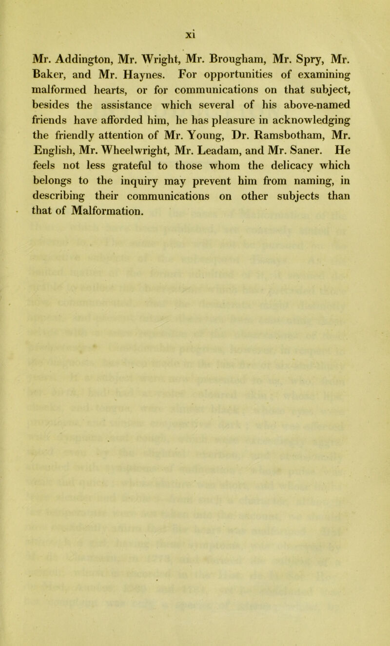 Mr. Addington, Mr. Wright, Mr. Brougham, Mr. Spry, Mr. Baker, and Mr. Haynes. For opportunities of examining malformed hearts, or for communications on that subject, besides the assistance which several of his above-named friends have afforded him, he has pleasure in acknowledging the friendly attention of Mr. Young, Dr. Ramsbotham, Mr. English, Mr. Wheelwright, Mr. Leadam, and Mr. Saner. He feels not less grateful to those whom the delicacy which belongs to the inquiry may prevent him from naming, in describing their communications on other subjects than that of Malformation.