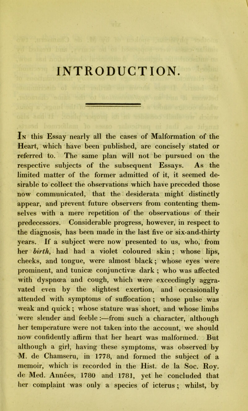 INTRODUCTION. In this Essay nearly all the cases of Malformation of the Heart, which have been published, are concisely stated or referred to. The same plan will not be pursued on the respective subjects of the subsequent Essays. As the limited matter of the former admitted of it, it seemed de- sirable to collect the observations which have preceded those now communicated, that the desiderata might distinctly appear, and prevent future observers from contenting them- selves with a mere repetition of the observations of their predecessors. Considerable progress, however, in respect to the diagnosis, has been made in the last five or six-and-thirty years. If a subject were now presented to us, who, from her birth, had had a violet coloured skin; whose lips, cheeks, and tongue, were almost black; whose eyes were prominent, and tunicse conjunctive; dark ; who was affected with dyspnoea and cough, which were exceedingly aggra- vated even by the slightest exertion, and occasionally attended with symptoms of suffocation ; whose pulse was weak and quick; whose stature was short, and whose limbs were slender and feeble:—from such a character, although her temperature were not taken into the account, we should now confidently affirm that her heart was malformed. But although a girl, having these symptoms, was observed by M. de Chamseru, in 1778, and formed the subject of a memoir, which is recorded in the Hist, de la Soc. Roy. de Med. Annees, 1780 and 1781, yet he concluded that her complaint was only a species of icterus; whilst, by