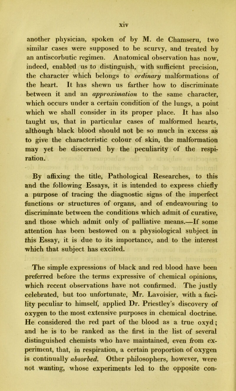 another physician, spoken of by M. de Chamseru, two similar cases were supposed to be scurvy, and treated by an antiscorbutic regimen. Anatomical observation has now, indeed, enabled us to distinguish, with sufficient precision, the character which belongs to ordinary malformations of the heart. It has shewn us farther how to discriminate between it and an approximation to the same character, which occurs under a certain condition of the lungs, a point which we shall consider in its proper place. It has also taught us, that in particular cases of malformed hearts, although black blood should not be so much in excess as to give the characteristic colour of skin, the malformation may yet be discerned by the peculiarity of the respi- ration. By affixing the title, Pathological Researches, to this and the following Essays, it is intended to express chiefly a purpose of tracing the diagnostic signs of the imperfect functions or structures of organs, and of endeavouring to discriminate between the conditions which admit of curative, and those which admit only of palliative means.—If some attention has been bestowed on a physiological subject in this Essay, it is due to its importance, and to the interest which that subject has excited. The simple expressions of black and red blood have been preferred before the terms expressive of chemical opinions, which recent observations have not confirmed. The justly celebrated, but too unfortunate, Mr. Lavoisier, with a faci- lity peculiar to himself, applied Dr. Priestley’s discovery of oxygen to the most extensive purposes in chemical doctrine. He considered the red part of the blood as a true oxyd; 0 and he is to be ranked as the first in the list of several distinguished chemists who have maintained, even from ex- periment, that, in respiration, a certain proportion of oxygen is continually absorbed. Other philosophers, however, were not wanting, whose experiments led to the opposite con-