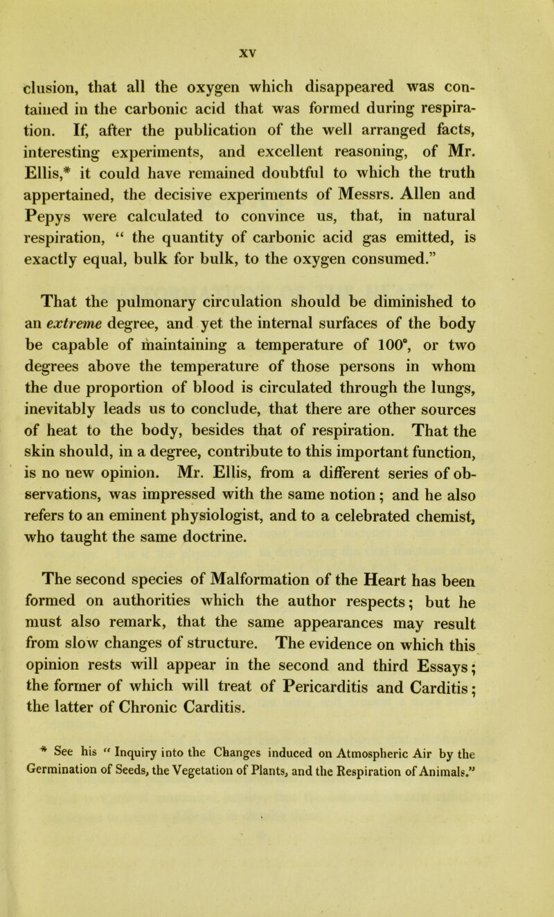 elusion, that all the oxygen which disappeared was con- tained in the carbonic acid that was formed during respira- tion. If, after the publication of the well arranged facts, interesting experiments, and excellent reasoning, of Mr. Ellis,* it could have remained doubtful to which the truth appertained, the decisive experiments of Messrs. Allen and Pepys were calculated to convince us, that, in natural respiration, “ the quantity of carbonic acid gas emitted, is exactly equal, bulk for bulk, to the oxygen consumed.” That the pulmonary circulation should be diminished to an extreme degree, and yet the internal surfaces of the body be capable of maintaining a temperature of 100°, or two degrees above the temperature of those persons in whom the due proportion of blood is circulated through the lungs, inevitably leads us to conclude, that there are other sources of heat to the body, besides that of respiration. That the skin should, in a degree, contribute to this important function, is no new opinion. Mr. Ellis, from a different series of ob- servations, was impressed with the same notion; and he also refers to an eminent physiologist, and to a celebrated chemist, who taught the same doctrine. The second species of Malformation of the Heart has been formed on authorities which the author respects; but he must also remark, that the same appearances may result from slow changes of structure. The evidence on which this opinion rests will appear in the second and third Essays; the former of which will treat of Pericarditis and Carditis; the latter of Chronic Carditis. * See his “ Inquiry into the Changes induced on Atmospheric Air by the Germination of Seeds, the Vegetation of Plants, and the Respiration of Animals.”