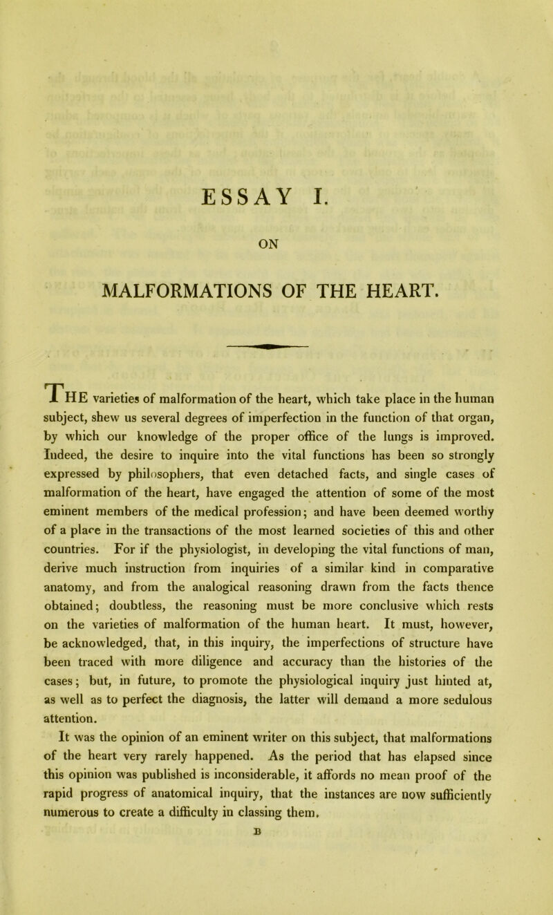 ON MALFORMATIONS OF THE HEART. 1 HE varieties of malformation of the heart, which take place in the human subject, shew us several degrees of imperfection in the function of that organ, by which our knowledge of the proper office of the lungs is improved. Indeed, the desire to inquire into the vital functions has been so strongly expressed by philosophers, that even detached facts, and single cases of malformation of the heart, have engaged the attention of some of the most eminent members of the medical profession; and have been deemed worthy of a place in the transactions of the most learned societies of this and other countries. For if the physiologist, in developing the vital functions of man, derive much instruction from inquiries of a similar kind in comparative anatomy, and from the analogical reasoning drawn from the facts thence obtained; doubtless, the reasoning must be more conclusive which rests on the varieties of malformation of the human heart. It must, however, be acknowledged, that, in this inquiry, the imperfections of structure have been traced with more diligence and accuracy than the histories of the cases; but, in future, to promote the physiological inquiry just hinted at, as well as to perfect the diagnosis, the latter will demand a more sedulous attention. It was the opinion of an eminent writer on this subject, that malformations of the heart very rarely happened. As the period that has elapsed since this opinion was published is inconsiderable, it affords no mean proof of the rapid progress of anatomical inquiry, that the instances are now sufficiently numerous to create a difficulty in classing them. B