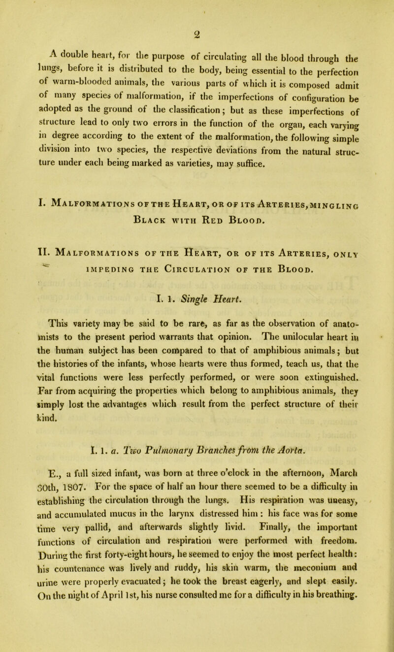 A double heart, for the purpose of circulating all the blood through the lungs, before it is distributed to the body, being essential to the perfection of warm-blooded animals, the various parts of which it is composed admit of many species of malformation, if the imperfections of configuration be adopted as the ground of the classification; but as these imperfections of structure lead to only two errors in the function of the organ, each varying in degree according to the extent of the malformation, the following simple division into two species, the respective deviations from the natural struc- ture under each being marked as varieties, may suffice. I. Malformations of the Heart, or of its Arteries,mingling Black with Red Blood. II. Ma LFORMATIONS OF THE HEART, OR OF ITS ARTERIES, ONLY IMPEDING THE CIRCULATION OF THE BLOOD. I. 1. Single Heart. This variety may be said to be rare, as far as the observation of anato- mists to the present period warrants that opinion. The unilocular heart in the human subject has been compared to that of amphibious animals; but the histories of the infants, whose hearts were thus formed, teach us, that the vital functions were less perfectly performed, or were soon extinguished. Far from acquiring the properties which belong to amphibious animals, they simply lost the advantages which result from the perfect structure of their kind. I. 1 .a. Two Pulmonary Branches from the Aorta. E., a full sized infant, was born at three o’clock in the afternoon, March 30th, 1807- For the space of half an hour there seemed to be a difficulty in establishing the circulation through the lungs. His respiration was uneasy, and accumulated mucus in the larynx distressed him : his face was for some time very pallid, and afterwards slightly livid. Finally, the important functions of circulation and respiration were performed with freedom. During the first forty-eight hours, he seemed to enjoy the most perfect health: his countenance was lively and ruddy, his skin warm, the meconium and urine were properly evacuated; he took the breast eagerly, and slept easily. On the night of April 1st, his nurse consulted me for a difficulty in his breathing.