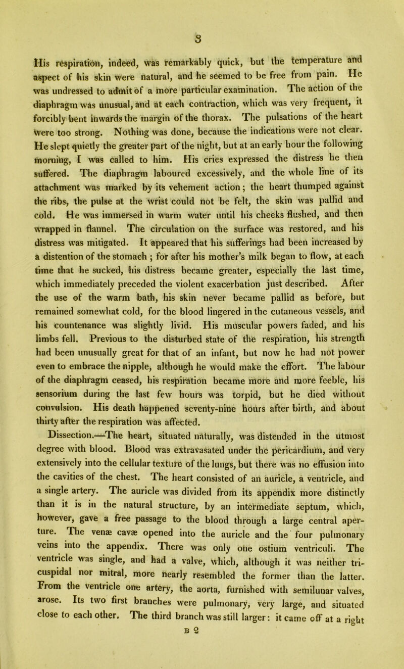 His respiration, indeed, was remarkably quick, but the temperatuic and aspect of his skin were natural, and he seemed to be free from pain. He was undressed to admit of a more particular examination. The action of the diaphragm was unusual, and at each contraction, which was very frequent, it forcibly bent inwards the margin of the thorax. The pulsations of the heart were too strong. Nothing was done, because the indications were not clear. He slept quietly the greater part of the night, but at an early hour the following morning, I was called to him. His cries expressed the distress lie then suffered. The diaphragm laboured excessively, and the whole line of its attachment was marked by its vehement action; the heart thumped against the ribs, the pulse at the wrist could not be felt, the skin w'as pallid and cold. He was immersed in warm water until his cheeks flushed, and then wrapped in flannel. The circulation on the surface was restored, and his distress was mitigated. It appeared that his sufferings had been increased by a distention of the stomach ; for after his mother’s milk began to flow, at each time that he sucked, his distress became greater, especially the last time, which immediately preceded the violent exacerbation just described. After the use of the warm bath, his skin never became pallid as before, but remained somewhat cold, for the blood lingered in the cutaneous vessels, and his countenance was slightly livid. His muscular powers faded, and his limbs fell. Previous to the disturbed state of the respiration, his strength had been unusually great for that of an infant, but now he had not powder even to embrace the nipple, although he w'ould make the effort. The labour of the diaphragm ceased, his respiration became more and more feeble, his sensorium during the last few hours was torpid, but he died without convulsion. His death happened seventy-nine hours after birth, and about thirty after the respiration was affected. Dissection.—The heart, situated naturally, was distended in the utmost degree with blood. Blood wTas extravasated under the pericardium, and very extensively into the cellular texture of the lungs, but there wras no effusion into the cavities of the chest. The heart consisted of an auricle, a ventricle, and a single artery. The auricle wras divided from its appendix more distinctly than it is in the natural structure, by an intermediate septum, which, however, gave a free passage to the blood through a large central aper- ture. The venae cavae opened into the auricle and the four pulmonary veins into the appendix. There was only one ostium ventriculi. The ventricle w'as single, and had a valve, Which, although it was neither tri- cuspidal nor mitral, more nearly resembled the former than the latter. From the ventricle one artery, the aorta, furnished with semilunar valves, arose. Its two first branches were pulmonary, very large, and situated close to each other. The third branch was still larger: it came off at a right B 2