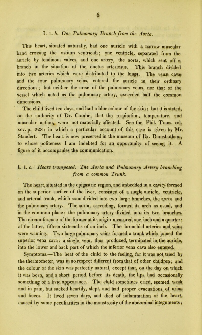 I. 1. b. One Pulmonary Branch from the Aorta. This heart, situated naturally, had one auricle with a narrow muscular band crossing the ostium ventriculi; one ventricle, separated from the auricle by tendinous valves, and one artery, the aorta, which sent off a branch in the situation of the ductus arteriosus. This branch divided into two arteries which were distributed to the lungs. The venae cavae and the four pulmonary veins, entered the auricle in their ordinary directions; but neither the areae of the pulmonary veins, nor that of the vessel which acted as the pulmonary artery, exceeded half the common dimensions. The child lived ten days, and had a blue colour of the skin; but it is stated, on the authority of Dr. Combe, that the respiration, temperature, and muscular action, were not materially affected. See the Phil. Trans, vol. xcv. p. £28 ; in which a particular account of this case is given by Mr. Standert. The heart is now preserved in the museum of Dr. Ramsbotham, to whose politeness I am indebted for an opportunity of seeing it. A figure of it accompanies the communication. I. 1. c. Heart transposed. The Aorta and Pulmonary Artery branching from a common Trunk. The heart, situated in the epigastric region, and imbedded in a cavity formed on the superior surface of the liver, consisted of a single auricle, ventricle, and arterial trunk, which soon divided into two large branches, the aorta and the pulmonary artery. The aorta, ascending, formed its arch as usual, and in the common place; the pulmonary artery divided into its two branches. The circumference of the former at its origin measured one inch and a quarter; of the latter, fifteen sixteenths of an inch. The bronchial arteries and veins were wanting. Two large pulmonary veins formed a trunk w hich joined the superior vena cava: a single vein, thus produced, terminated in the auricle, into the lower and back part of which the inferior vena cava also entered. Symptoms.—The heat of the child to the feeling, for it was not; tried by the thermometer, was in no respect different from that of other children ; and the colour of the skin was perfectly natural, except that, on the day on which it was born, and a short period before its death, the lips had occasionally something of a livid appearance. The child sometimes cried, seemed weak and in pain, but sucked heartily, slept, and had proper evacuations of urine and faeces. It lived seven days, and died of inflammation of the heart, caused by some peculiarities in the monstrosity of the abdominal integuments;
