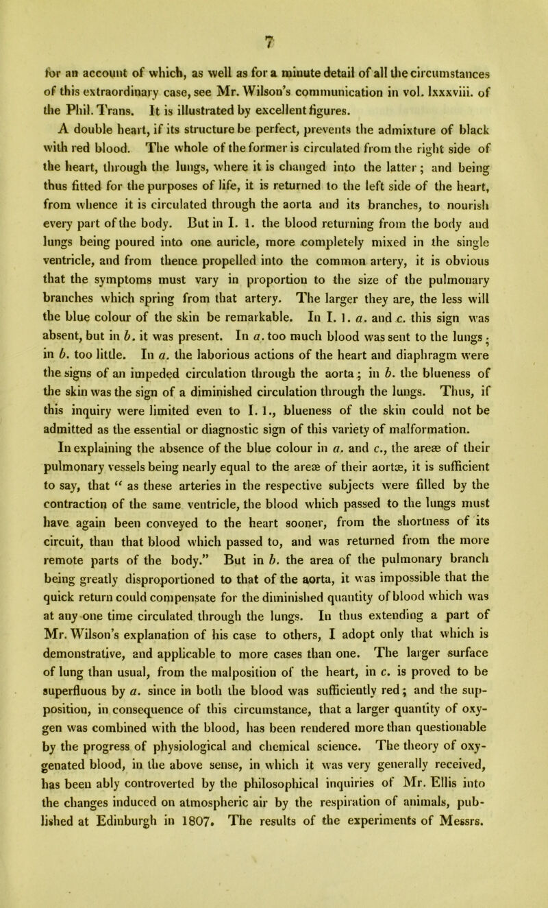 tor an account of which, as well as fora miuute detail of all the circumstances of this extraordinary case, see Mr. Wilson’s communication in vol. lxxxviii. of die Phil. Trans. It is illustrated by excellent figures. A double heart, if its structure be perfect, prevents the admixture of black with red blood. The w hole of the former is circulated from the right side of the heart, through the lungs, where it is changed into the latter; and being thus fitted for the purposes of life, it is returned to the left side of the heart, from whence it is circulated through the aorta and its branches, to nourish every part of the body. But in I. 1. the blood returning from the body and lungs being poured into one auricle, more completely mixed in the single ventricle, and from thence propelled into the common artery, it is obvious that the symptoms must vary in proportion to the size of the pulmonary branches which spring from that artery. The larger they are, the less will the blue colour of the skin be remarkable. In I. 1. a. and c. this sign was absent, but in b. it was present. In a. too much blood w?as sent to the lungs • in b. too little. In a. the laborious actions of the heart and diaphragm w ere the signs of an impeded circulation through the aorta ; in b. the blueness of the skin was the sign of a diminished circulation through the lungs. Thus, if this inquiry wrere limited even to I. 1., blueness of the skin could not be admitted as the essential or diagnostic sign of this variety of malformation. In explaining the absence of the blue colour in a. and c., the areae of their pulmonary vessels being nearly equal to the areae of their aortce, it is sufficient to say, that “ as these arteries in the respective subjects were filled by the contraction of the same ventricle, the blood which passed to the lungs must have again been conveyed to the heart sooner, from the shortness of its circuit, than that blood which passed to, and was returned from the more remote parts of the body.” But in b. the area of the pulmonary branch being greatly disproportioned to that of the aorta, it w as impossible that the quick return could compensate for the diminished quantity of blood which w as at any one time circulated through the lungs. In thus extending a part of Mr. Wilson’s explanation of his case to others, I adopt only that which is demonstrative, and applicable to more cases than one. The larger surface of lung than usual, from the malposition of the heart, in c. is proved to be superfluous by a. since in both the blood was sufficiently red ; and the sup- position, in consequence of this circumstance, that a larger quantity of oxy- gen was combined w ith the blood, has been rendered more than questionable by the progress of physiological and chemical science. The theory of oxy- genated blood, in the above sense, in which it w7as very generally received, has been ably controverted by the philosophical inquiries of Mr. Ellis into the changes induced on atmospheric air by the respiration of animals, pub- lished at Edinburgh in 1807. The results of the experiments of Messrs.